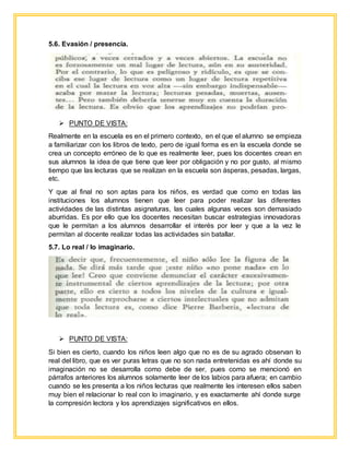 5.6. Evasión / presencia.
 PUNTO DE VISTA:
Realmente en la escuela es en el primero contexto, en el que el alumno se empieza
a familiarizar con los libros de texto, pero de igual forma es en la escuela donde se
crea un concepto erróneo de lo que es realmente leer, pues los docentes crean en
sus alumnos la idea de que tiene que leer por obligación y no por gusto, al mismo
tiempo que las lecturas que se realizan en la escuela son ásperas, pesadas, largas,
etc.
Y que al final no son aptas para los niños, es verdad que como en todas las
instituciones los alumnos tienen que leer para poder realizar las diferentes
actividades de las distintas asignaturas, las cuales algunas veces son demasiado
aburridas. Es por ello que los docentes necesitan buscar estrategias innovadoras
que le permitan a los alumnos desarrollar el interés por leer y que a la vez le
permitan al docente realizar todas las actividades sin batallar.
5.7. Lo real / lo imaginario.
 PUNTO DE VISTA:
Si bien es cierto, cuando los niños leen algo que no es de su agrado observan lo
real del libro, que es ver puras letras que no son nada entretenidas es ahí donde su
imaginación no se desarrolla como debe de ser, pues como se mencionó en
párrafos anteriores los alumnos solamente leer de los labios para afuera; en cambio
cuando se les presenta a los niños lecturas que realmente les interesen ellos saben
muy bien el relacionar lo real con lo imaginario, y es exactamente ahí donde surge
la compresión lectora y los aprendizajes significativos en ellos.
 