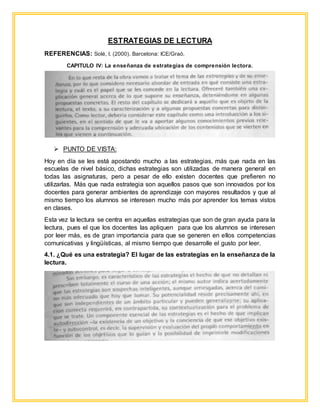 ESTRATEGIAS DE LECTURA
REFERENCIAS: Solé, I. (2000). Barcelona: ICE/Graó.
CAPITULO IV: La enseñanza de estrategias de comprensión lectora.
 PUNTO DE VISTA:
Hoy en día se les está apostando mucho a las estrategias, más que nada en las
escuelas de nivel básico, dichas estrategias son utilizadas de manera general en
todas las asignaturas, pero a pesar de ello existen docentes que prefieren no
utilizarlas. Más que nada estrategia son aquellos pasos que son innovados por los
docentes para generar ambientes de aprendizaje con mayores resultados y que al
mismo tiempo los alumnos se interesen mucho más por aprender los temas vistos
en clases.
Esta vez la lectura se centra en aquellas estrategias que son de gran ayuda para la
lectura, pues el que los docentes las apliquen para que los alumnos se interesen
por leer más, es de gran importancia para que se generen en ellos competencias
comunicativas y lingüísticas, al mismo tiempo que desarrolle el gusto por leer.
4.1. ¿Qué es una estrategia? El lugar de las estrategias en la enseñanza de la
lectura.
 
