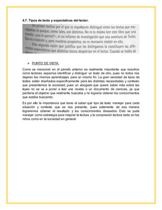 4.7. Tipos de texto y expectativas del lector.
 PUNTO DE VISTA:
Como se mencionó en el párrafo anterior es realmente importante que nosotros
como lectores sepamos identificar y distinguir un texto de otro, pues no todos nos
dejaran los mismos aprendizajes para un mismo fin. La gran variedad de tipos de
textos están diseñados específicamente para las distintas necesidades y contexto
que presentemos la sociedad, pues un abogado que quiere saber más sobre las
leyes no se va a poner a leer una novela o un documento de ciencias, ya que
perdería el objetivo que realmente buscaba y no lograría obtener los conocimientos
que estaba buscando.
Es por ello la importancia que tiene el saber qué tipo de texto manejar para cada
situación y contexto que se nos presente, pues solamente de esa manera
lograremos obtener el resultado y los conocimientos deseados. Esto se pude
manejar como estrategia para mejorar la lectura y la compresión lectora tanto en los
niños como en la sociedad en general.
 
