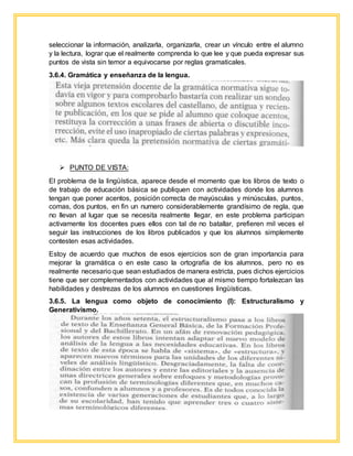 seleccionar la información, analizarla, organizarla, crear un vínculo entre el alumno
y la lectura, lograr que el realmente comprenda lo que lee y que pueda expresar sus
puntos de vista sin temor a equivocarse por reglas gramaticales.
3.6.4. Gramática y enseñanza de la lengua.
 PUNTO DE VISTA:
El problema de la lingüística, aparece desde el momento que los libros de texto o
de trabajo de educación básica se publiquen con actividades donde los alumnos
tengan que poner acentos, posición correcta de mayúsculas y minúsculas, puntos,
comas, dos puntos, en fin un numero considerablemente grandísimo de regla, que
no llevan al lugar que se necesita realmente llegar, en este problema participan
activamente los docentes pues ellos con tal de no batallar, prefieren mil veces el
seguir las instrucciones de los libros publicados y que los alumnos simplemente
contesten esas actividades.
Estoy de acuerdo que muchos de esos ejercicios son de gran importancia para
mejorar la gramática o en este caso la ortografía de los alumnos, pero no es
realmente necesario que sean estudiados de manera estricta, pues dichos ejercicios
tiene que ser complementados con actividades que al mismo tiempo fortalezcan las
habilidades y destrezas de los alumnos en cuestiones lingüísticas.
3.6.5. La lengua como objeto de conocimiento (I): Estructuralismo y
Generativismo.
 