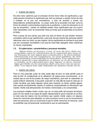  PUNTO DE VISTA:
De ante mano sabemos que el concepto de leer tiene miles de significados y que
cada persona tomamos el significado que más se acerque a nuestra forma de vida
o contexto en el que nos encontremos, o bien de acuerdo a donde nos
desarrollamos profesionalmente. La mayor parte de la sociedad mira leer como la
forma de adquirir conocimientos propios de su profesión, o nivel de educación en el
que se encuentren, cuando en realidad existen otros significados que son mucho
más importantes como el comprender frase por frase que es plasmada en los libros
de texto.
Pero a pesar de eso pienso que está muy bien el hecho de que existan diversos
conceptos sobre lo que significa leer, pues solo de esa manera las personas sabrán
relacionar unos con otros, ya que ninguno de los significados es erróneo lo que pasa
que son conceptos incompletos a los que les hace falta agregarle otras cuestiones
no menos importantes.
1.2. El sujeto lector: características y procesos mentales.
 PUNTO DE VISTA:
Para mi muy particular punto de vista existe algo de error en este párrafo pues el
acto de leer no simplemente es la utilización de signos para comunicarnos, si es
verdad que es uno de los puntos de mayor importancia, pero leer no solamente se
puede enfocar solamente a esa parte, pues leer va más allá de pasar la vista por un
motón de letras que hasta algunas veces para nosotros no tienen sentido alguno,
esto sucede principalmente cuando no estamos comprendiendo la información que
nuestra mente esta almacenando de manera memorizada y no comprendida.
Los procesos metales tienen mucho que ver en esta parte del proceso de lectura,
pues en sí la mente si es capaz de captar rápidamente lo que la vista lee en un libro,
en este caso los signos son los primeros que nuestra mente capta y en algunas
veces los memoriza para utilizarlos en otros procesos como lo son la comunicación
entre las personas, pero en ocasiones el que la mente memorice no funciona, pues
es preferible que primeramente comprenda lo que se está leyendo.
 