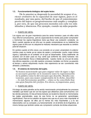 1.3. Funcionamiento biológico del sujeto lector.
 PUNTO DE VISTA:
Los signos son de gran importancia para los seres humanos pues sin ellos sería
muy difícil el comunicarnos, pero la capacidad de la mente para poder comprender
y memorizar los signos lingüísticos tiene que llevar una evolución constante, es
decir, cuando apenas se es niño aun no puede comprenderse en su totalidad los
signos pues el niño aun no adquiere la madurez necesaria que necesita su cerebro
para tal situación.
En cambio cuando el niño crece y se convierte en un joven universitario lo anterior
cambia, pues su mente ya es capaz de captar y comprender mucho mejor dichos
signos y aplicarlos en el contexto en el que se desenvuelve. Estoy totalmente de
acuerdo con el autor pues es muy cierto que conforme los seres humanos nos
vamos desarrollando física e intelectualmente, nuestra mente va a la par de estos
dos últimos aspectos y con ello nuestros procesos mentales con forme va pasando
el tiempo y vamos adquiriendo mucha más experiencia se van convirtiendo más
afinados y abstractos.
1.4. El sistema de memorias del sujeto.
 PUNTO DE VISTA:
A lo largo de estos párrafos se ha venido mencionando principalmente los procesos
mentales que tienen que ver con los signos que utilizamos para comunicarnos con
las demás personas. En las primeras lecturas se recalcó la idea de no memorizarse
las reglas gramaticales, pues de esa forma no se generarían aprendizajes
significativos. Pero en la cuestión de signos creo que es un poco más importante el
memorizarse algunos de ellos por lo menos los más importantes y a la vez
relacionarlos con su concepto y su funcionamiento en el ámbito de la lingüística, al
mismo tiempo que también exista una compresión correcta de dichas situaciones
 