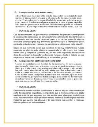 1.5. La capacidad de atención del sujeto.
 PUNTO DE VISTA:
Otra de las cuestiones de gran relevancia al momento de aprender a usar signos es
la capacidad de atención que las personas tenemos al momento de estar leyendo o
interactuando con las demás personas, pues si no se les presta la atención
necesaria a dichos signos muy difícilmente podremos capar la información que es
planteada en las lecturas y más aún de que signos se utilizan para cada situación.
Es por ello que realmente pienso que cuando un lee es muy importante que nuestra
capacidad de atención este totalmente concentrada en ello y en lo que nuestra
mente capta y comprende conforme lee, por eso dicha capacidad de atención se
debe de comenzar a desarrollar en los seres humanos desde el instante en que
empezamos interactuar con los libros y la sociedad en general.
1.6. La capacidad de abstracción del sujeto lector.
 PUNTO DE VISTA:
Efectivamente cuando nosotros comenzamos a leer o a adquirir conocimientos por
parte de situaciones lingüísticas, es importante que la memoria empiece a captar
palabras o signos que nos crean que nos servirán para situaciones posteriores a
esas, nos menciona el autor que el ser humano memoriza dichos signos mediante
imágenes que nuestra vista observa, y de esa manera nos permiten el relacionar
distintas palabras en varios contextos.
 