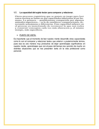 1.7. La capacidad del sujeto lector para comparar y relacionar.
 PUNTO DE VISTA:
Es importante que al momento de leer nuestra mente desarrolle otras capacidades
como lo son el comparar y relacionar textos que anterior o posteriormente leímos,
pues esa es una manera muy productiva de dejar aprendizajes significativos en
nuestra mente, aprendizajes que con el paso del tiempo nos servirán de mucho en
distintas situaciones que se nos presenten tanto en la vida profesional como
personal.
 