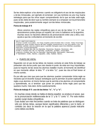 Se les debe explicar a los alumnos cuando es obligatorio el uso de las mayúsculas
y de las minúsculas, por ejemplo el comenzar con sus nombres es una muy buena
estrategia para que los niños vayan comprendiendo de lo que se trata está regla,
pues se les debe de decir que su nombre siempre va a empezar con la primera letra
mayúsculas, para posteriormente seguir con las letras minúsculas.
Ficha de trabajo # 4
 PUNTO DE VISTA:
Siguiendo con el uso de las letras de manera correcta en esta ficha de trabajo se
presentan otro de los punto que creo desde mi punto de vista son muy importantes,
pues la mayoría de las veces los alumnos batallan mucho al momento de identificar
en que momento utilizar la letra “Y” o la letra “LL”, pues las dos al final tienen el
mismo sonido.
Es por ello que creo que para que los alumnos puedan comprender dicha regla se
necesita que el docente busque estrategias que le permitan el poder explicarle esa
regla a sus alumnos al mismo tiempo que le permita a los alumnos el comprenderla
y aprendérsela, es sí tendrían que poner en práctica dicha regla para que les
quedara mucho más claro dicho cuestionamiento.
Ficha de trabajo # 5: uso de las letras “s”, “c” y “z”.
 