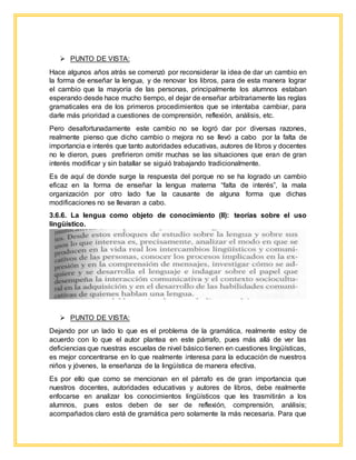  PUNTO DE VISTA:
Hace algunos años atrás se comenzó por reconsiderar la idea de dar un cambio en
la forma de enseñar la lengua, y de renovar los libros, para de esta manera lograr
el cambio que la mayoría de las personas, principalmente los alumnos estaban
esperando desde hace mucho tiempo, el dejar de enseñar arbitrariamente las reglas
gramaticales era de los primeros procedimientos que se intentaba cambiar, para
darle más prioridad a cuestiones de comprensión, reflexión, análisis, etc.
Pero desafortunadamente este cambio no se logró dar por diversas razones,
realmente pienso que dicho cambio o mejora no se llevó a cabo por la falta de
importancia e interés que tanto autoridades educativas, autores de libros y docentes
no le dieron, pues prefirieron omitir muchas se las situaciones que eran de gran
interés modificar y sin batallar se siguió trabajando tradicionalmente.
Es de aquí de donde surge la respuesta del porque no se ha logrado un cambio
eficaz en la forma de enseñar la lengua materna “falta de interés”, la mala
organización por otro lado fue la causante de alguna forma que dichas
modificaciones no se llevaran a cabo.
3.6.6. La lengua como objeto de conocimiento (II): teorías sobre el uso
lingüístico.
 PUNTO DE VISTA:
Dejando por un lado lo que es el problema de la gramática, realmente estoy de
acuerdo con lo que el autor plantea en este párrafo, pues más allá de ver las
deficiencias que nuestras escuelas de nivel básico tienen en cuestiones lingüísticas,
es mejor concentrarse en lo que realmente interesa para la educación de nuestros
niños y jóvenes, la enseñanza de la lingüística de manera efectiva.
Es por ello que como se mencionan en el párrafo es de gran importancia que
nuestros docentes, autoridades educativas y autores de libros, debe realmente
enfocarse en analizar los conocimientos lingüísticos que les trasmitirán a los
alumnos, pues estos deben de ser de reflexión, comprensión, análisis;
acompañados claro está de gramática pero solamente la más necesaria. Para que
 