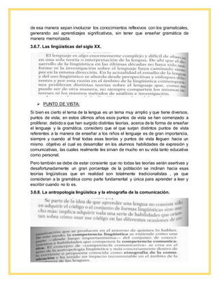 de esa manera sepan involucrar los conocimientos reflexivos con los gramaticales,
generando así aprendizajes significativos, sin tener que enseñar gramática de
manera memorizada.
3.6.7. Las lingüísticas del siglo XX.
 PUNTO DE VISTA:
Si bien es cierto el tema de la lengua es un tema muy amplio y que tiene diversos,
puntos de vista, en estos últimos años esos puntos de vista se han comenzado a
proliferar, debido a que han surgido distintas teorías, acerca de la forma de enseñar
el lenguaje y la gramática, considero que el que surjan distintos puntos de vista
referentes a la manera de enseñar a los niños el lenguaje es de gran importancia,
siempre y cuando al final todas esas teorías y puntos de vista lleguen hacia un
mismo objetivo el cual es desarrollar en los alumnos habilidades de expresión y
comunicativas, las cuales realmente les sirvan de mucho en su vida tanto educativa
como personal.
Pero también se debe de estar consiente que no todas las teorías serán asertivas y
desafortunadamente un gran porcentaje de la población se inclinan hacia esas
teorías lingüísticas que en realidad son totalmente tradicionalistas , ya que
consideran a la gramática como parte fundamental y única para aprender a leer y
escribir cuando no lo es.
3.6.8. La antropología lingüística y la etnografía de la comunicación.
 