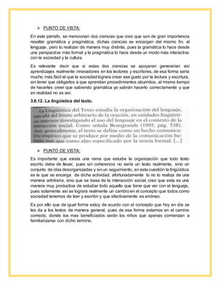 PUNTO DE VISTA:
En este párrafo, se mencionan dos ciencias que creo que son de gran importancia
resaltar gramática y pragmática, dichas ciencias se encargan del mismo fin, el
lenguaje, pero lo realizan de manera muy distinta, pues la gramática lo hace desde
una perspectiva más formal y la pragmática lo hace desde un modo más interactivo
con la sociedad y la cultura.
Es relevante decir que si estas dos ciencias se apoyaran generarían así
aprendizajes realmente innovadores en los lectores y escritores, de esa forma sería
mucho más fácil el que la sociedad lograra crear ese gusto por la lectura y escritura,
sin tener que obligarlos a que aprendan procedimientos aburridos, al mismo tiempo
de hacerles creer que sabiendo gramática ya sabrán hacerlo correctamente y que
en realidad no es así.
3.6.12. La lingüística del texto.
 PUNTO DE VISTA:
Es importante que exista una rama que estudie la organización que todo texto
escrito debe de llevar, pues sin coherencia no sería un texto realmente, sino un
conjunto de idas desorganizadas y sinun seguimiento, en esta cuestión la lingüística
es la que se encarga de dicha actividad, afortunadamente lo no lo realiza de una
manera arbitraria, sino que se basa de la interacción social, creo que esta es una
manera muy productiva de estudiar todo aquello que tiene que ver con el lenguaje,
pues solamente así se lograra realmente un cambio en el concepto que todos como
sociedad tenemos de leer y escribir y que efectivamente es erróneo.
Es por ello que de igual forma estoy de acurdo con el concepto que hoy en día se
les da a los textos de manera general, pues de esa forma estamos en el camino
correcto, donde los mas beneficiados serán los niños que apenas comienzan a
familiarizarse con dicho termino.
 