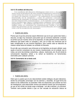3.6.13. El análisis del discurso.
 PUNTO DE VISTA:
Pienso que el que las personas sepan diferenciar que es lo que quiere decir texto y
discurso, es algo muy necesario para poder que se comience realmente a mostrar
el cambio que por muchos años se ha esperado, en este párrafo se hace notoria la
diferencia que existe entre un concepto y otro, por un lado nos menciona que el
texto simplemente es una emisión lingüística, pero cuando esta se relaciona de
manera verbal hacia el contexto se convierte en discurso.
Es por ello que concuerdo que el discurso en la lingüística es de gran utilidad, pues
ayuda al escritor conectarse de una manera impresionante con el contexto que lo
rodea, así como las distintas costumbres, culturas, tradiciones, etc. Es ahí donde la
comunicación lingüística verbal y no verbal se transforma en herramientas
esenciales para cualquier persona.
3.6.14. Comentario de un texto oral.
 PUNTO DE VISTA:
Claro que sí, puesto que en una clase también existen diálogos, de gran relevancia,
donde los principales personajes son los alumnos y docentes, de igual forma las
clases en las instituciones se presentan miles de situaciones que podrían ser foco
de investigación, para relacionarlo al tema que estamos viendo que es la lingüística,
ya que es ahí donde de donde surge el lenguaje con ello la lectura y la escritura.
También seria posible debido a que en una escuela de educación básica se
 