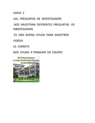 VIDEO 3
LAS, PREGUNTAS DE INVESTIGASION
.NOS MUESTRAN DIFERENTES PREGUNTAS DE
INBESTIGASION
.ES UNA BUENA AYUDA PARA NOSOTROS
VIDEO4
LA CARRETA
NOS AYUDA A TRABAJAR EN EQUIPO