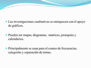  Las investigaciones cualitativas se enriquecen con el apoyo
de gráficos.
 Pueden ser mapas, diagramas, matrices, jerarquías y
calendarios.
 Principalmente se usan para el conteo de frecuencias,
categorías y separación de temas.
 