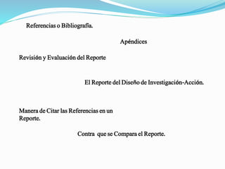 Referencias o Bibliografía.
Apéndices.
Revisión y Evaluación del Reporte.
El Reporte del Diseño de Investigación-Acción.
Manera de Citar las Referencias en un
Reporte.
Contra que se Compara el Reporte.
 