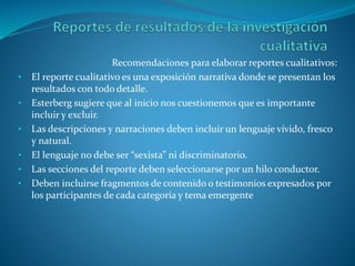 Recomendaciones para elaborar reportes cualitativos:
• El reporte cualitativo es una exposición narrativa donde se presentan los
resultados con todo detalle.
• Esterberg sugiere que al inicio nos cuestionemos que es importante
incluir y excluir.
• Las descripciones y narraciones deben incluir un lenguaje vívido, fresco
y natural.
• El lenguaje no debe ser “sexista” ni discriminatorio.
• Las secciones del reporte deben seleccionarse por un hilo conductor.
• Deben incluirse fragmentos de contenido o testimonios expresados por
los participantes de cada categoría y tema emergente
 