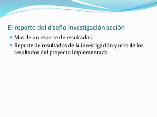 El reporte del diseño investigación acción
 Mas de un reporte de resultados.
 Reporte de resultados de la investigación y otro de los
resultados del proyecto implementado.
 