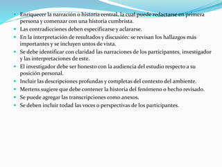  Enriquecer la narración o historia central, la cual puede redactarse en primera
persona y comenzar con una historia cumbrista.
 Las contradicciones deben especificarse y aclararse.
 En la interpretación de resultados y discusión: se revisan los hallazgos más
importantes y se incluyen untos de vista.
 Se debe identificar con claridad las narraciones de los participantes, investigador
y las interpretaciones de este.
 El investigador debe ser honesto con la audiencia del estudio respecto a su
posición personal.
 Incluir las descripciones profundas y completas del contexto del ambiente.
 Mertens sugiere que debe contener la historia del fenómeno o hecho revisado.
 Se puede agregar las transcripciones como anexos.
 Se deben incluir todad las voces o perspectivas de los participantes.
 