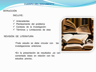 CUERPO DEL DOCUMENTO
INTRUCCIÓN
INCLUYE:
 Antecedentes
 Planteamiento del problema
 Contexto de la Investigación
 Términos y Limitaciones de ésta
REVISIÓN DE LITERATURA
•Todo estudio se debe vincular con las
investigaciones anteriores
•En la presentación de resultados ,se van
comentado éstos en relación con los
estudios previos.
 