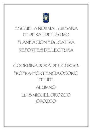 ESCUELA NORMAL URBANA
FEDERAL DEL ISTMO
PLANEACIÒN EDUCATIVA
REPORTES DE LECTURA
COORDINADORA DEL CURSO:
PROFRA: HORTENCIA OSORIO
FELIPE
ALUMNO:
LUIS MIGUEL OROZCO
OROZCO
 