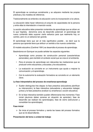 El aprendizaje se construye socialmente y se adquiere mediante las propias
prácticas y los modelos de referencia.
Tradicionalmente se entiende a la educación como la incorporación a la cultura.
La educación debe hacer referencia al conjunto de capacidades de la persona
y entre ellas la interrelación e inserción social.
La acción educativa debe presentar contenidos de aprendizaje que se sitúen en
lo que Vigotsky denomina zona de desarrollo potencial: el aprendizaje del
nuevo contenido debe suponer cierto esfuerzo para que realmente hay un
cambio, pero no un esfuerzo tan grande.
El aprendizaje tiene que ser el más significativo posible , es decir que la
persona que aprende tiene que atribuir un sentido a los nuevos contenidos.
El modelo educativo (Cardinet 1991) se desarrolla el proceso de aprendizaje.
Basándonos en Quinquer se puede señalar los aspectos siguientes:
• Aprendizaje como proceso de construcción personal (características
personales), pero también el contexto social que se crea en el ambiente.
• Para el proceso de aprendizaje son relevantes las mediaciones que se
producen entre educandos y educadas y los educadores.
• La evaluación se convierte en un instrumento que ayuda a mejorar la
comunicación y el aprendizaje.
• Con la autonomía la evaluación formadora se convierte en un elemento
clave.
La fase interpretativa del proceso de enseñanza-aprendizaje
 Suelen distinguirse tres etapas: la fase preactiva (educadores planifican
su intervención), la fase interactiva (educadores y educandos trabajan
juntos) y la fase postactiva (evalúan su enseñanza o acción educativa)
 En la fase interactiva también pueden diferenciarse tres momentos: Fase
inicial (alumnos deben ponerse en situación de aprender), fase de
desarrollo (se realizan los aprendizajes), fase de cierre (estructuran y
consolidan los aprendizajes).
Fase inicial
 Se inicia el proceso formativo y sienta las bases del proceso formativo
que se irá desarrollando.
Presentación del tema o unidad de trabajo
 