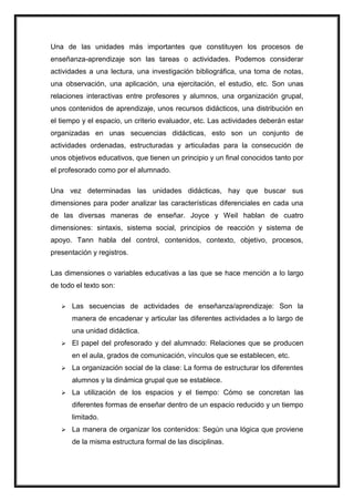 Una de las unidades más importantes que constituyen los procesos de
enseñanza-aprendizaje son las tareas o actividades. Podemos considerar
actividades a una lectura, una investigación bibliográfica, una toma de notas,
una observación, una aplicación, una ejercitación, el estudio, etc. Son unas
relaciones interactivas entre profesores y alumnos, una organización grupal,
unos contenidos de aprendizaje, unos recursos didácticos, una distribución en
el tiempo y el espacio, un criterio evaluador, etc. Las actividades deberán estar
organizadas en unas secuencias didácticas, esto son un conjunto de
actividades ordenadas, estructuradas y articuladas para la consecución de
unos objetivos educativos, que tienen un principio y un final conocidos tanto por
el profesorado como por el alumnado.
Una vez determinadas las unidades didácticas, hay que buscar sus
dimensiones para poder analizar las características diferenciales en cada una
de las diversas maneras de enseñar. Joyce y Weil hablan de cuatro
dimensiones: sintaxis, sistema social, principios de reacción y sistema de
apoyo. Tann habla del control, contenidos, contexto, objetivo, procesos,
presentación y registros.
Las dimensiones o variables educativas a las que se hace mención a lo largo
de todo el texto son:
 Las secuencias de actividades de enseñanza/aprendizaje: Son la
manera de encadenar y articular las diferentes actividades a lo largo de
una unidad didáctica.
 El papel del profesorado y del alumnado: Relaciones que se producen
en el aula, grados de comunicación, vínculos que se establecen, etc.
 La organización social de la clase: La forma de estructurar los diferentes
alumnos y la dinámica grupal que se establece.
 La utilización de los espacios y el tiempo: Cómo se concretan las
diferentes formas de enseñar dentro de un espacio reducido y un tiempo
limitado.
 La manera de organizar los contenidos: Según una lógica que proviene
de la misma estructura formal de las disciplinas.
 