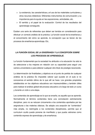  La existencia, las características y el uso de los materiales curriculares y
otros recursos didácticos: Diferentes instrumentos de comunicación y su
importancia para la ayuda en las exposiciones, actividades, etc.
 El sentido y el papel de la evaluación: Control de los resultados del
aprendizaje conseguido.
Existen una serie de referentes que deben ser tenidos en consideración para
efectuar un correcto análisis de la práctica. La función social de la enseñanza y
el conocimiento del cómo se aprende, la concepción que se tienen de los
procesos de enseñanza-aprendizaje. Etc.
LA FUNCIÓN SOCIAL DE LA ENSEÑANZA Y LA CONCEPCIÓN SOBRE
LOS PROCESOS DE APRENDIZAJE.
La función fundamental que la sociedad ha atribuido a la educación ha sido la
de seleccionar a los mejores en relación con su capacidad para seguir una
carrera universitaria o para obtener cualquier otro título de prestigio reconocido.
La determinación de finalidades y objetivos es el punto de partida de cualquier
análisis de la práctica Es imposible valorar qué sucede en el aula si no
conocemos el sentido último de lo que allí se hace. Los grandes propósitos
establecidos en los objetivos educativos son imprescindibles y también útiles
para realizar el análisis global del proceso educativo a lo largo de todo un curso
y durante un ciclo o una etapa.
Los contenidos de aprendizaje es lo que se enseña, es aquello que se aprende.
Normalmente el término contenidos tiene una connotación estrictamente
disciplinar, pero no se reducen únicamente a los contenidos aportados por las
asignaturas o las materias clásicas. Se adopta una acepción de “contenidos”
más amplia, no restringida a los contenidos disciplinares, permite que el
curriculum oculto pueda ponerse de manifiesto y que pueda valorarse como
contenido expreso de aprendizaje y de enseñanza.
 