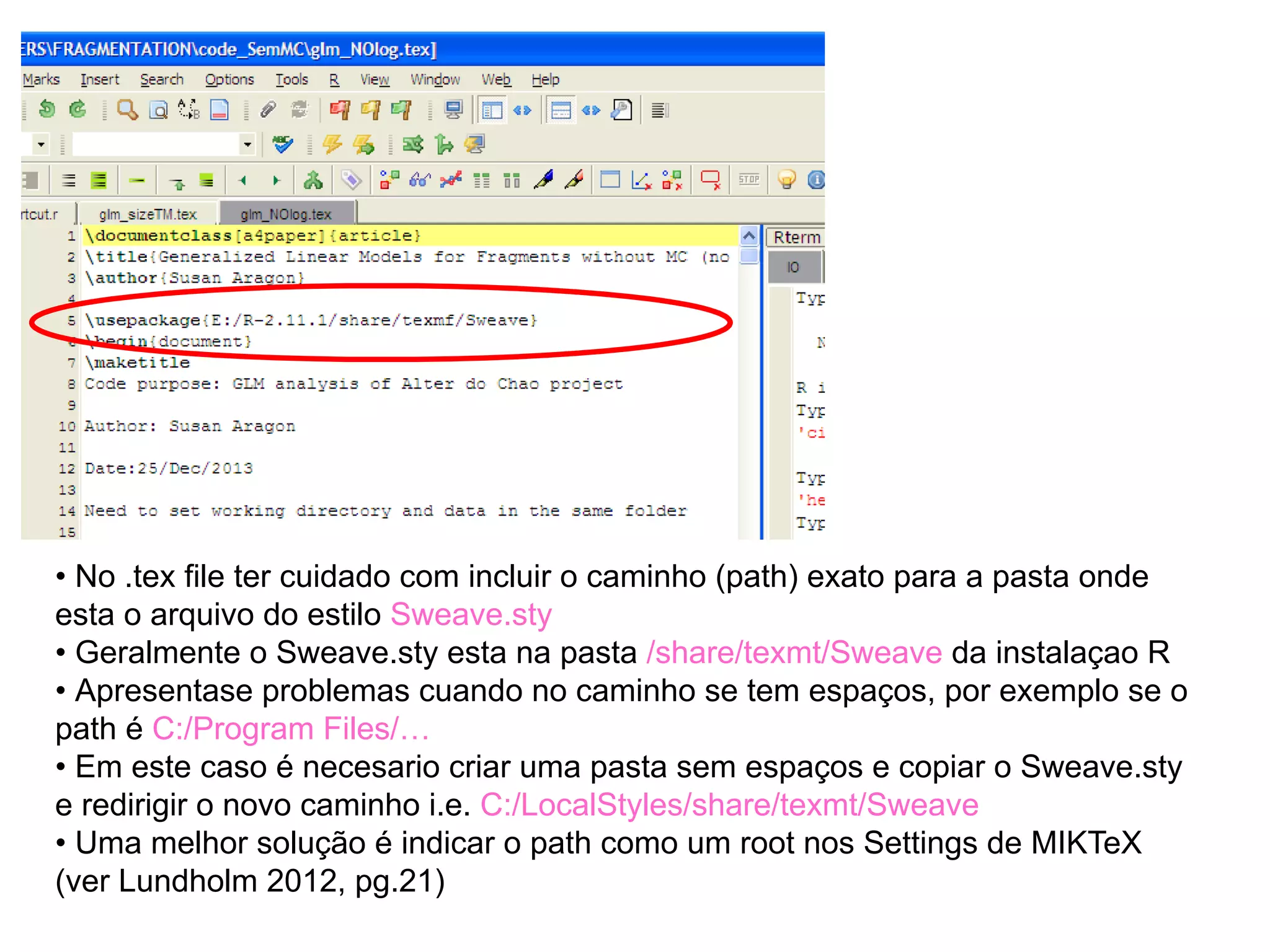 • No .tex file ter cuidado com incluir o caminho (path) exato para a pasta onde
esta o arquivo do estilo Sweave.sty
• Geralmente o Sweave.sty esta na pasta /share/texmt/Sweave da instalaçao R
• Apresentase problemas cuando no caminho se tem espaços, por exemplo se o
path é C:/Program Files/…
• Em este caso é necesario criar uma pasta sem espaços e copiar o Sweave.sty
e redirigir o novo caminho i.e. C:/LocalStyles/share/texmt/Sweave
• Uma melhor solução é indicar o path como um root nos Settings de MIKTeX
(ver Lundholm 2012, pg.21)
 