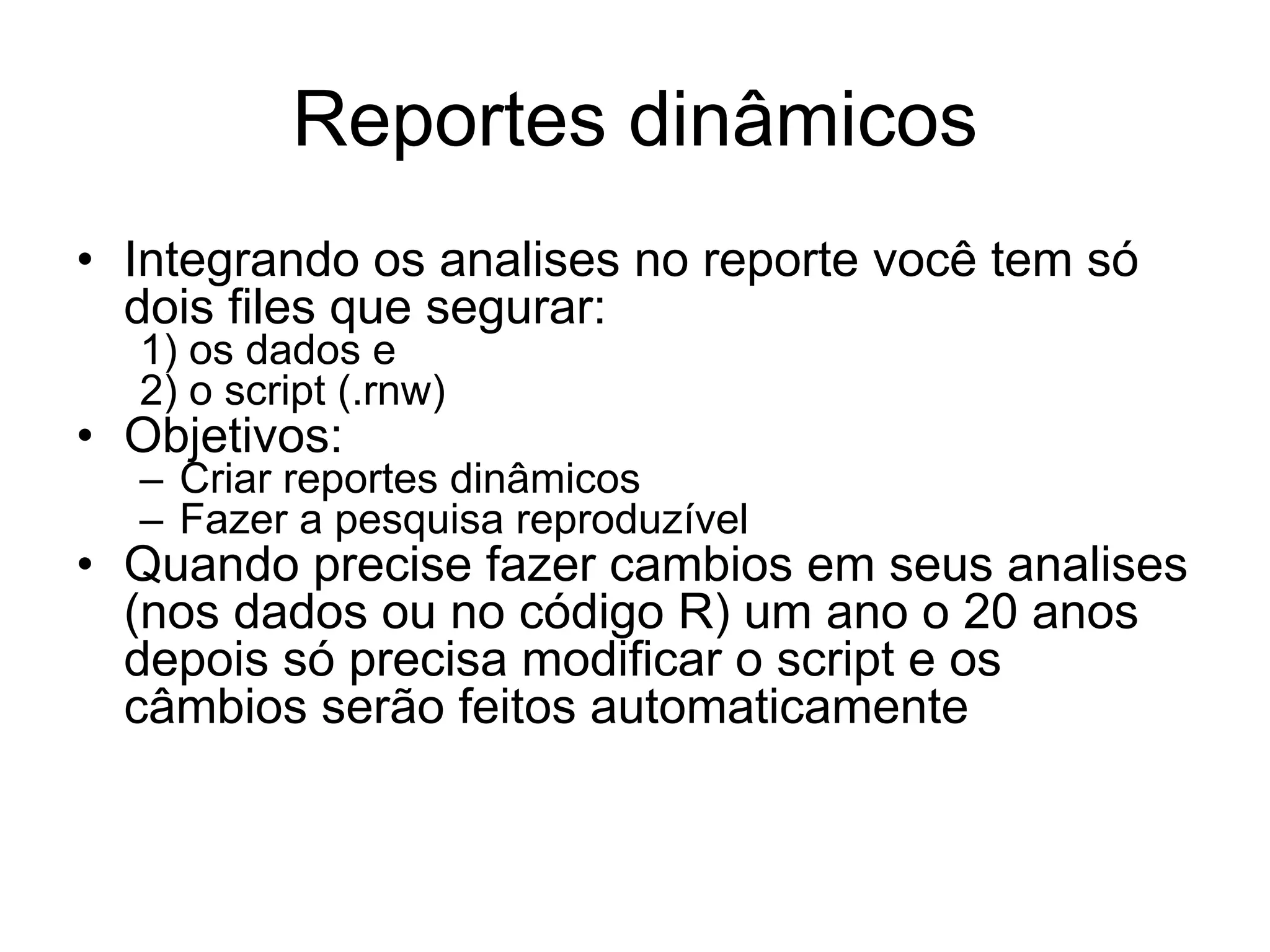 Reportes dinâmicos
• Integrando os analises no reporte você tem só
dois files que segurar:
1) os dados e
2) o script (.rnw)
• Objetivos:
– Criar reportes dinâmicos
– Fazer a pesquisa reproduzível
• Quando precise fazer cambios em seus analises
(nos dados ou no código R) um ano o 20 anos
depois só precisa modificar o script e os
câmbios serão feitos automaticamente
 