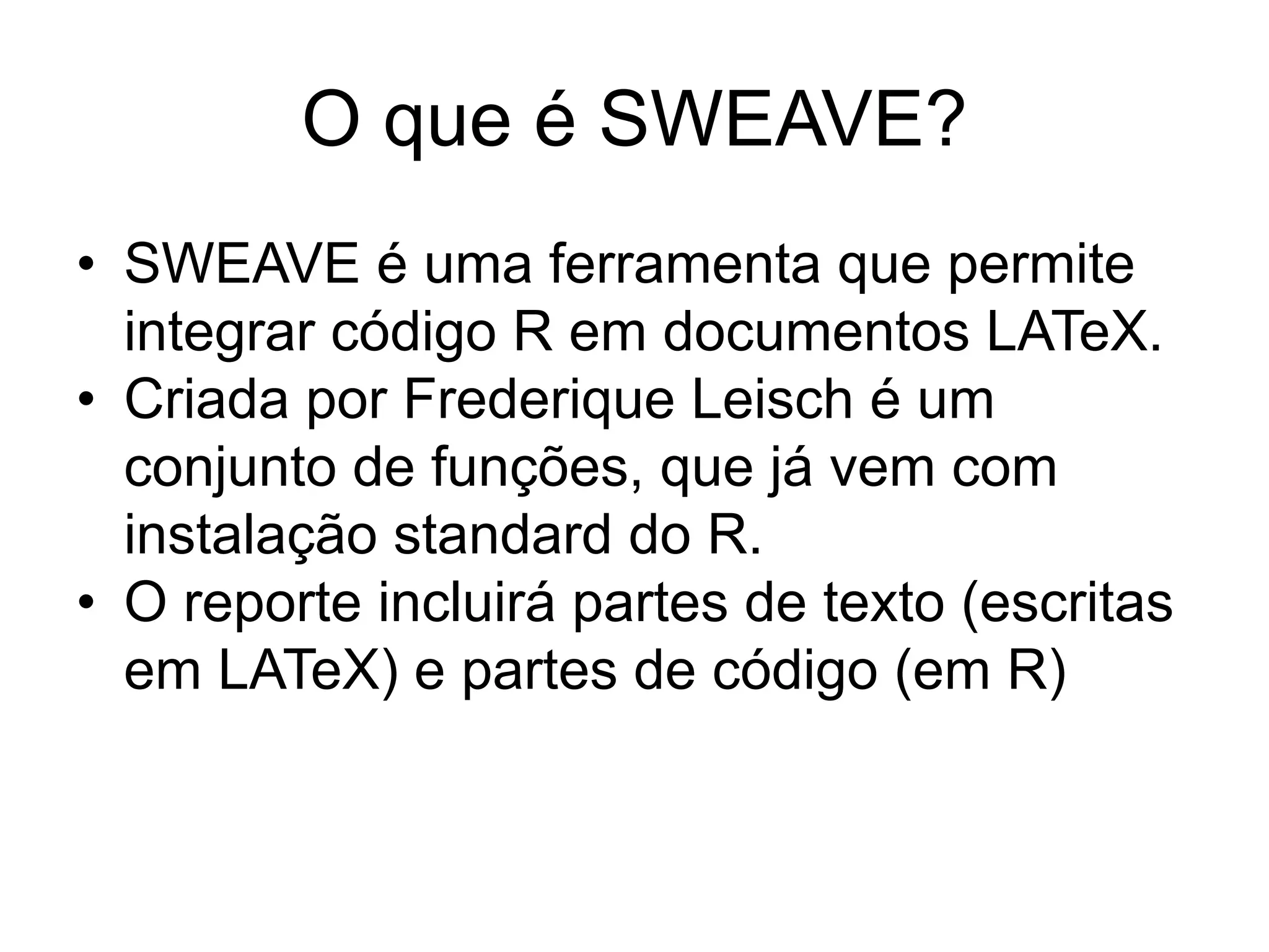O que é SWEAVE?
• SWEAVE é uma ferramenta que permite
integrar código R em documentos LATeX.
• Criada por Frederique Leisch é um
conjunto de funções, que já vem com
instalação standard do R.
• O reporte incluirá partes de texto (escritas
em LATeX) e partes de código (em R)
 