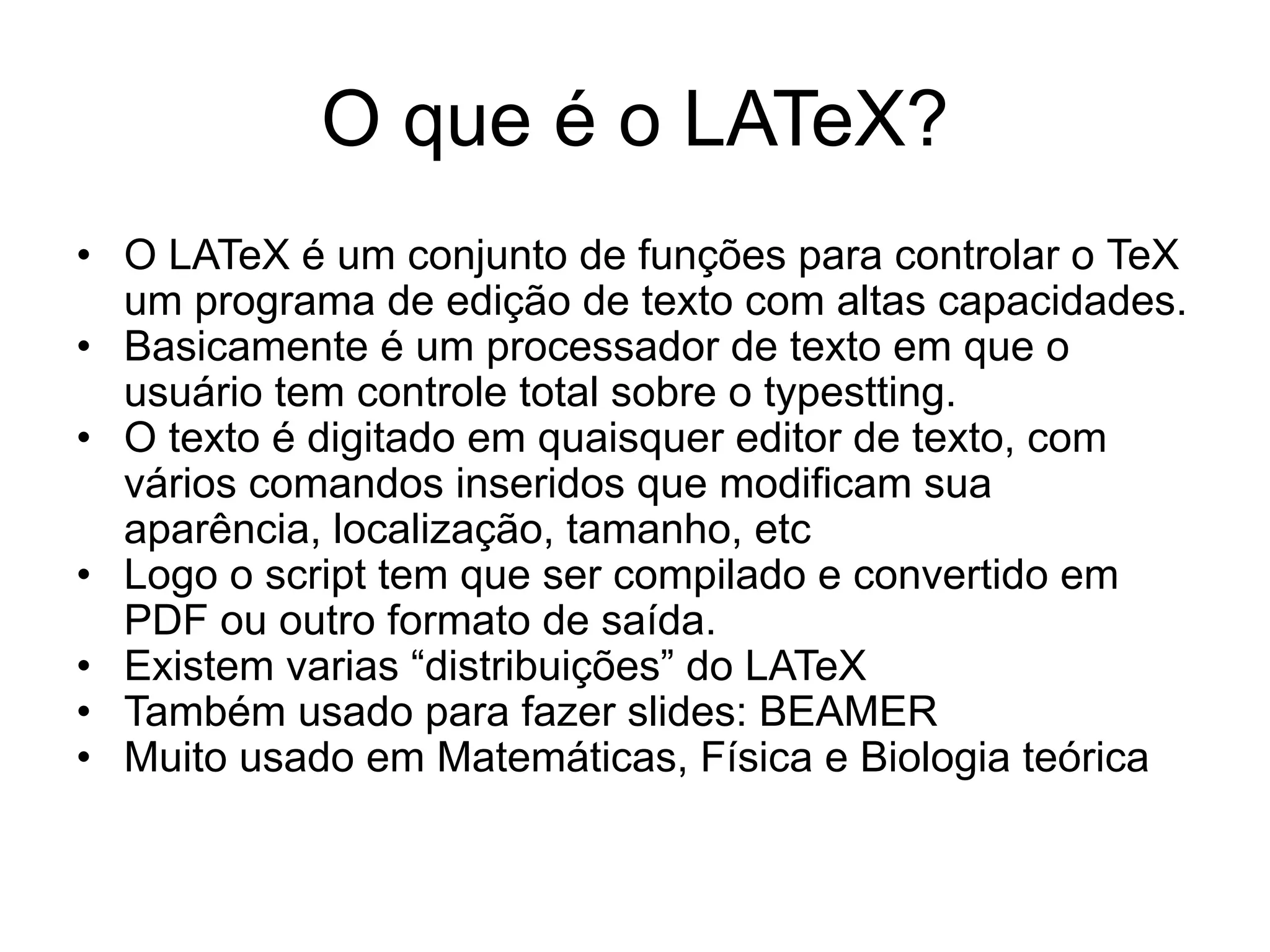 O que é o LATeX?
• O LATeX é um conjunto de funções para controlar o TeX
um programa de edição de texto com altas capacidades.
• Basicamente é um processador de texto em que o
usuário tem controle total sobre o typestting.
• O texto é digitado em quaisquer editor de texto, com
vários comandos inseridos que modificam sua
aparência, localização, tamanho, etc
• Logo o script tem que ser compilado e convertido em
PDF ou outro formato de saída.
• Existem varias “distribuições” do LATeX
• Também usado para fazer slides: BEAMER
• Muito usado em Matemáticas, Física e Biologia teórica
 