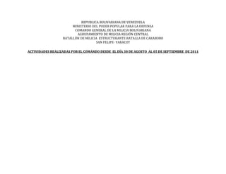 REPUBLICA BOLIVARIANA DE VENEZUELA
                       MINISTERIO DEL PODER POPULAR PARA LA DEFENSA
                        COMANDO GENERAL DE LA MILICIA BOLIVARIANA
                         AGRUPAMIENTO DE MILICIA REGIÓN CENTRAL
                  BATALLÓN DE MILICIA ESTRUCTURANTE BATALLA DE CARABOBO
                                    SAN FELIPE- YARACUY

ACTIVIDADES REALIZADAS POR EL COMANDO DESDE EL DÍA 30 DE AGOSTO AL 05 DE SEPTIEMBRE DE 2011
 