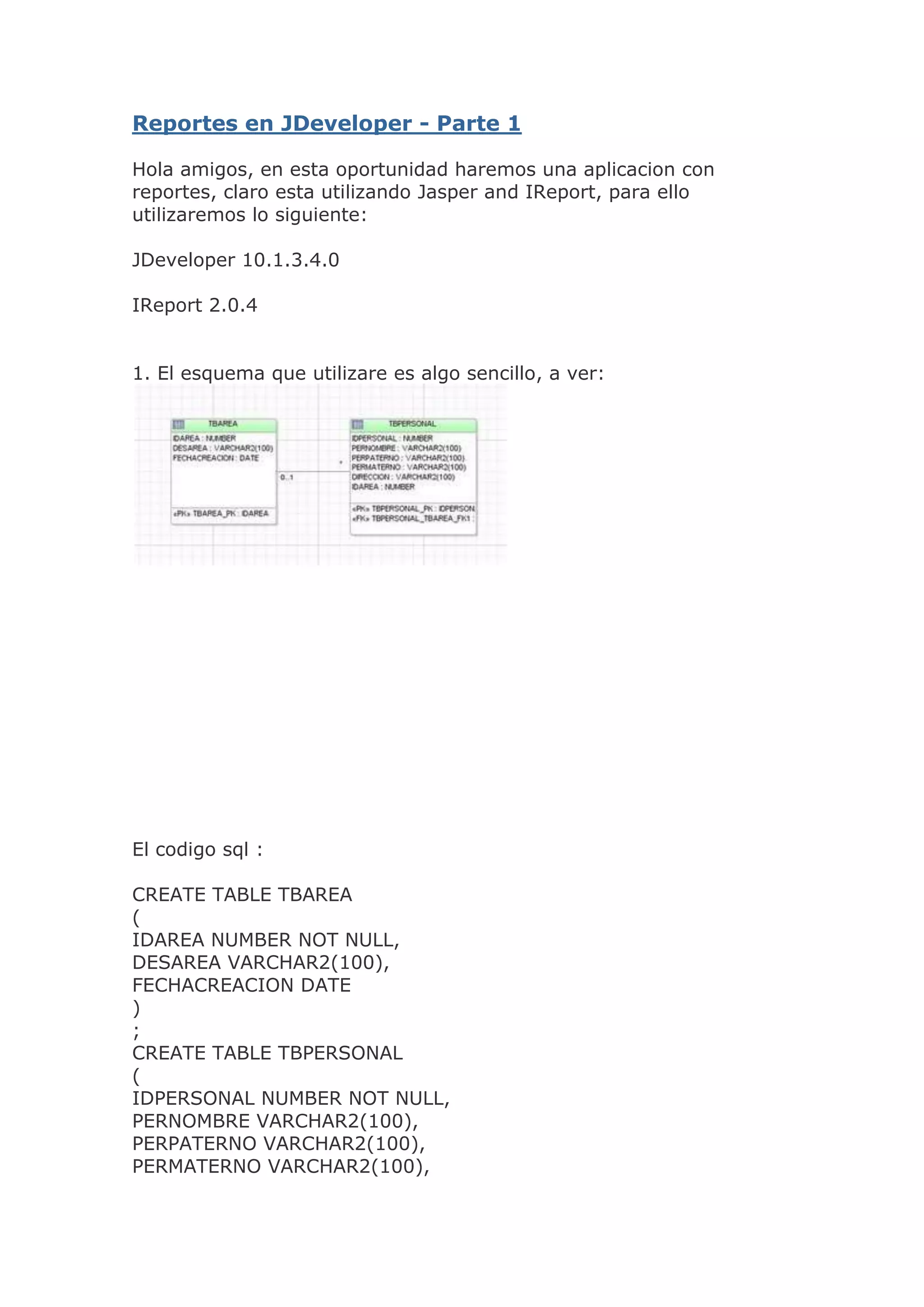  HYPERLINK \"
http://javixoracle.blogspot.com/2009/05/reportes-en-jdeveloper-parte-1.html\"
 Reportes en JDeveloper - Parte 1 Hola amigos, en esta oportunidad haremos una aplicacion con reportes, claro esta utilizando Jasper and IReport, para ello utilizaremos lo siguiente:JDeveloper 10.1.3.4.0IReport 2.0.41. El esquema que utilizare es algo sencillo, a ver:El codigo sql :CREATE TABLE TBAREA(IDAREA NUMBER NOT NULL,DESAREA VARCHAR2(100),FECHACREACION DATE);CREATE TABLE TBPERSONAL(IDPERSONAL NUMBER NOT NULL,PERNOMBRE VARCHAR2(100),PERPATERNO VARCHAR2(100),PERMATERNO VARCHAR2(100),DIRECCION VARCHAR2(100),IDAREA NUMBER);ALTER TABLE TBAREAADD CONSTRAINT TBAREA_PK PRIMARY KEY(IDAREA)ENABLE;ALTER TABLE TBPERSONALADD CONSTRAINT TBPERSONAL_PK PRIMARY KEY(IDPERSONAL)ENABLE;ALTER TABLE TBPERSONALADD CONSTRAINT TBPERSONAL_TBAREA_FK1 FOREIGN KEY(IDAREA)REFERENCES TBAREA(IDAREA) ENABLE;2. Configurar el IReportDebemos tener a la mano el driver de oracle (ojdbc14.jar) y colocarlo en la carpeta /home/JasperSoft/IReport-2.0.4/libSi no lo tienen cerca el driver, pueden buscarlo dentro de las librerias de su JDeveloper.Ahora abriremos el IReport, y deben darle clic a options/classpathAparecera esta ventana:Dar clic al boton add Jar, buscar el driver oracle que antes pegamos en la carpeta lib del IReport.Ahora darle clic al menu Data / Connections - DatasourcesAparecera una ventana , debes darle clic al boton \"
new\"
.En la nueva ventana seleccionar \"
Database JDBC Connection\"
 y darle al next!La parte final de la configuracion, deberas colocar los parametros de tu conexion, en mi caso es el siguiente:Eso finaliza nuestra parte de configurar el IReport con nuestro Oracle.3. Ahora vamos a darle clic al menu File / new DocumentLe damos un nombre y unas caracteristicas adicionales a nuestro reporte.Dar clic al menu Data / Report Query , ahora digitaremos un query sencillo:SELECT A.\"
DESAREA\"
,P.\"
PERNOMBRE\"
,P.\"
PERPATERNO\"
,P.\"
PERMATERNO\"
,P.\"
DIRECCION\"
,P.\"
IDAREA\"
 AS P_IDAREA,P.\"
IDPERSONAL\"
 AS P_IDPERSONAL,A.\"
IDAREA\"
 AS A_IDAREA,A.\"
FECHACREACION\"
 AS A_FECHACREACIONFROM\"
TBPERSONAL\"
 P INNER JOIN \"
TBAREA\"
 A ON P.\"
IDAREA\"
 = A.\"
IDAREA\"
WHEREa.idarea= $P{idlocal}Si nos fijamos el query tiene un parametro, asi que vamos a la parte inferior derecha del IDE, en el panel de \"
document structure\"
 y le damos clic derecho parameters/add.El nombre de nuestro parametro es IDLOCAL y el tipo de dato por defecto sera String.Hasta este punto asegurese de guardar todos los cambios.En el \"
document structure\"
 es factible ver todos los elementos de la plantilla reporte que tenemos.Dentro del elemento \"
pageHeader\"
 agregamos un objeto tipo staticText, y le damos de texto \"
REPORTE DE PERSONAL\"
, para modificar las fuentes, tamaño del texto, puede ver en la parte derecha el panel de properties.El diseño del reporte es sencillo, si desea puede agregar una imagen como logo, o tambien un rectangle que haga mas vistoso el titulo, en este caso agregare un rectangle y dentro de el colocare un static text, con el texto \"
AREA\"
. Al costado de este static text, arrastrare desde el document structure el FIELD \"
DESAREA\"
.En la plantilla tambien del reporte, tambien existe el componente \"
columHeader\"
, aqui procederemos a colocar static text que representen titulos de campo de toda informacion que se imprimira.Finalmente nuestro reporte tendria esta forma:Como notara los campos \"
FIELDS\"
 se han colocado en la parte denominada \"
detail\"
, mientras que los titulos de los campos van en la parte de \"
ColumHeader\"
.Ejecutar : menu build/ execute (with active connection)(procure que el parametro idlocal tenga activada la opcion \"
use a promt\"
)En la carpeta principal del IReport, notara que se ha generado el archivo : mi_reporte_javix.jrxmlEste archivo es el que utilizaremos para generar los reportes en pdf o excel desde el JDeveloper.Publicado por Javix en 18:36 3 comentarios miércoles 25 de marzo de 2009 HYPERLINK \"
http://javixoracle.blogspot.com/2009/03/nuevos-elementos-del-blog.html\"
 Nuevos Elementos del Blog!! Hola amigos, esta semana he agregado dos nuevos elementos al blog, uno que nos permite ver que visitantes tenemos y otro un chat dinamico, espero seguir teniendo sus comentarios, ah mi proxima entrega sera sobre reportes, saludos!Gracias! Publicado por Javix en 10:20 5 comentarios jueves 12 de marzo de 2009 HYPERLINK \"
http://javixoracle.blogspot.com/2009/03/web-services-y-adf-part-2-cliente.html\"
 Web Services y ADF (part 2 cliente) En este segundo post respecto de web services, veremos la parte del cliente, que mecanismos debemos hacer para poder invocar una web service.La aplicacion cliente en este caso es swing y cada cierto tiempo, dependiendo de la necesidad, el usuario utilizara esta web service.1. En nuestro proyecto anterior(el de la web service part 1) generamos un archivo descriptor llamado AppModuleService.wsdl , este archivo debemos copiarlo desde este proyecto y pegarlo en un directorio de nuestro proyecto cliente, preferible en el view.2. Teniendo este archivo descriptor en una carpeta de nuestro proyecto, procedemos a darle clic derecho al proyecto view / new , seleccionar Web Services/Web Services Proxy, tal como aparece en la figura:3. Seguir el asistente, en el siguiente paso solicita carga el archivo AppModuleService.wsdl:4. En el siguiente paso podemos seleccionar la opcion, si es el caso, que nuestra web service se esta ejecutando desde un servidor externo.5. Luego de finalizado el asistente, el ide nos cargara directamente una clase( la clase AppModuleServiceSoapHttpPortClient ) con un public static void main, que esta invocando a la web service.Se puede notar en la imagen como es que sea crea el objeto myPort mediante este objeto invocamos los procedimientos de la web service, por ejemplo : myPort.miMetodoWebService(parametros). Publicado por Javix en 9:39 0 comentarios Etiquetas: jdeveloper en español, Swing Web Service, Web service en ADF, Web service JDeveloper sábado 21 de febrero de 2009 HYPERLINK \"
http://javixoracle.blogspot.com/2009/02/web-services-y-adf.html\"
 Web Services y ADF Hola de nuevo, que dias de verano intensoss, hace falta una tarde de playa y viento fresco, me espera cerro azul.Bien a lo que vinimos, las web services, al principio pense que seria uno de esos temas largos, pero realmente es sencillo, tanto la programacion de la web service en si, como tambien la invocacion posterior de este servicio en un cliente.Para este caso, primero les explico el contexto del problema y la solucion urgente que me solicitaron, si no el negocio se venia abajo.Teniamos problemas con nuestro proveedor de internet, asi que en este caso nuestro portal iba y venia y en el camino se detenia, bueno y tenemos muchos locales(clientes) que necesitan del portal para poder registrar su informacion.Asi que era necesario desarrollar una aplicacion local para cada cliente que permitira registrar la data, en una base mysql(cada cliente tendria su propia bd), claro , tambien debia de actualizarse mediante web services el inventario de estas bases de datos locales mysql.Bueno al final del dia, el aplicativo local de cada cliente, debia de subir todo lo registrado desde la bd mysql hacia la base de datos central oracle.Claro nuestra base de datos central es Oracle, entonces la web service debia ser invocada por cada cliente para subir toda esta data.Solucion.1. Herramientas y FrameworkIDE JDeveloper 10Oracle 10g (para servidor central)Mysql 5 (para clientes externos) ADF BC (inevitable el blog trata sobre esto, pero realmente se podria tambien desarrollar con DAO o EJB).Swing (El aplicativo local para cada cliente lo desarrolle en swing)2. Procedimiento.Bueno a desarrollar la web service:2.1 Crear un proyecto con el template de ADF BC, colocarle de nombre WebService:2.2 Ahora, debemos crear las EntityObject y ViewObjects que creamos convenientes, para esta demo solo creare una ViewObject en tiempo de ejecucion que se encargara de leer un campo de una tabla determinada, y luego almacernarlo en un array. Todo este procedimiento debemos programarlo en el AppModule, tal como sigue:public ArrayList getTraerDatos(){ArrayList lista=new ArrayList();String sqlsec=\"
select miCampo from miTabla\"
;ViewObject vsec = this.createViewObjectFromQueryStmt(\"
\"
,sqlsec);while(vsec.hasNext()){Row row=vsec.next();lista.add(row.getAttribute(0));}vsec.clearCache();return lista;}2.3 Bueno ahora debemos de colocar este procedimiento como visible por los clientes a nivel de AppModule, por ello:2.4 Ahora vamos a crear la web service, darle clic al check de \"
remoteable Application Module\"
 y luego darle doble clic al AppModule y en la opcion Remote, seleccionar \"
J2EE WebService\"
, debera tener finalmente la siguiente vista:2.5 Luego de darle aceptar, vamos a notar que aparece los siguientes elementos claves:a) El deploy (WebServices.deploy) necesario que subiremos a nuestro servidor web.b) El archivo XML (AppModuleService.wsdl) que tiene la especificacion de nuestra web service y que necesitara el cliente para poder recibir los servicios.2.6 Debemos levantar el OC4J embebido que tenemos por defecto, (otra opcion seria ya levantarlo directamente en un servidor web), ir a la carpeta raiz de nuestro JDeveloper,clic a JDEV y luego al bin!, para terminar darle doble clic start_ocj4.bat2.7 Se levanta una consola, que solicita una contraseña, escribir \"
welcome\"
 y listo, el servicio esta levantado.2.8 Bueno crearemos una conexion a nuestro oc4j desde el JDeveloper, vamos a la seccion de \"
Connections\"
, clic derecho a la carpeta \"
Application Server\"
, nuestra conexion la vamos a nombrar \"
CNLocal\"
 luego seguimos el asistente, en el paso 2 nos solicita un user y un password, el user por defecto es \"
oc4jadmin\"
, de contraseña le colocamos \"
welcome\"
:Dar next, al siguiente asistente , dar clic al boton \"
test\"
 y si todo ha sido correcto en nuestra configuracion nos dara un success!!, finalmente clic al boton terminar2.9 Para deployar nuestra web service en el oc4j, volvemos a nuestro proyecto en JDeveloper y le damos clic derecho al archivo WebServices.deploy, seleccionamos Deploy to/ \"
CNLocal\"
.Luego de este paso ya nuestro servicio web debe estar publicado y visible por los usuarios de nuestra red.2.10 Como paso final vamos a visualizar la web service, darle doble clic al archivo: AppModuleService.wsdl , en la parte final del codigo xml aparece:Ese atributo location nos muestra una direccion web que debemos copiar y pegar en nuestro navegador:Reportes en JDeveloper - Parte 2 Hola amigos, en esta segunda parte veremos como gestionar los archivos jasper desde JDeveloper y como pasar los parametros que necesita el reporte.Debemos copiar desde la carpeta lib de nuestro IReport, los siguientes jar :itext-1.3.1.jarjasperreports-2.0.4.jarjasperreports-extensions-1.3.1.jarpoi-2.5.1-final-20040804Luego pegarlos en la carpeta WEB-INF/lib de nuestro proyecto web.En la lista podemos ver las librerias itext y el poi, estas librerias nos serviran para los reportes en pdf y excel respectivamente.Debemos crear una carpeta dentro del WEB-INF, su nombre sera \"
reports\"
, al interior de este carpeta pegaremos el archivo mi_reporte_javix.jasper (recuerde que este archivo lo generamos en el anterior articulo), este archivo se encuentra en la carpeta principal de su IReport.Vamos al proyecto ViewController darle doble clic y agregaremos las librerias,darle clic al boton add Jar/DirectoryFinalmente quedaria de esta manera:Ahora vamos al faces-config.xml y diseñamos la siguiente navegacion entre paginas:Tenemos dos paginas , la navegacion tiene el nombre de \"
dialog:jspreporte\"
.El diseño de la pagina index.jsp seria el siguiente:Modifique las siguientes propiedades del boton \"
Generar Reporte\"
:useWindow=\"
true\"
windowHeight=\"
800\"
windowWidth=\"
600\"
Debe capturar el valor del selectonechoice que almacena el area luego cargarlo como variable session a idarea.Programacion del boton \"
generar reporte\"
 en el backing:FacesContext context = javax.faces.context.FacesContext.getCurrentInstance();HttpSession session = (HttpSession) context.getExternalContext().getSession(false);session.setAttribute(\"
idarea\"
,idarea);return \"
dialog:jspreporte\"
;Para generar el reporte necesita una conexion a una base de datos, en este caso se puede tomar la conexion existente del datasource original, o tambien crear una propia conexion a la base de datos, optaremos por esta opcion, entonces debera crear una clase \"
OracleDBConn\"
.package com.javix.pe.model.db;import java.sql.Connection;import java.sql.DriverManager;import javax.naming.InitialContext;import javax.sql.DataSource;public class OracleDBConn {/***Registramos el driver*/static {try {Class.forName(\"
oracle.jdbc.driver.OracleDriver\"
);} catch (Exception e) {System.out.println(\"
Ocurrió un problema con el driver\n\"
 + e);}}/*** Obtiene una conexión a la Base de Datos.*/public Connection getConexion() {Connection connection = null;try {connection = DriverManager.getConnection(\"
jdbc:oracle:thin:@localhost:1521:ORCL\"
,\"
blog\"
,\"
blog\"
);} catch (Exception e) {System.out.println(\"
Ocurrió un problema al obtener la conexión\n\"
 + e);}return connection;}}Continuando ya se tiene el archivo reporte, la clase de conexion, ahora falta la pagina que soportara el reporte, para este ejemplo ejecutaremos un reporte en pdf y al dar clic al boton \"
generar reporte\"
 automaticamente debera aparecer una ventana emergente mostrando un pdf con la informacion solicitada.Para ello debemos programar la pagina reporte.jsp con el siguiente codigo:           Reporte Javier Calizaya!  function regresar(){             history.back(); }function error(){            alert(\"
Error encontrando procesando el periodo: \"
 + periodo);            history.back(); }   Ejecutar la pagina index.jsp: