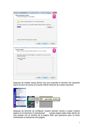 Después de instalar wamp Server hay que encender el servidor clic izquierdo
sobre el icono de wamp en la parte inferior derecha de nuestro escritorio.




Después de terminar de configurar nuestro servidor vamos a copiar nuestra
pagina en el directorio C:wampwww   nuestra pagina debe estar dentro de
una carpeta con el nombre de la pagina Web que queramos para no tener
confusiones si colocamos otra pagina.

                                                                          3
 