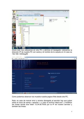 Ahora solo nos colocamos en otra PC y abrimos el navegador colocamos la
dirección IP de nuestra PC con wamp y el nombre de la carpeta en mi caso es
192.168.1.64/blogdft/




Como podemos observar nos muestra nuestra pagina Web desde otra PC.

Nota: en caso de marcar error o acceso denegado al servidor hay que pulsar
sobre el icono de wamp----apache------y abrir el archivo httpd.conf y modificar
las líneas donde dice listen 12.34.56.78:80 por la IP de nuestro servidor y
también las líneas:

                                                                              4
 