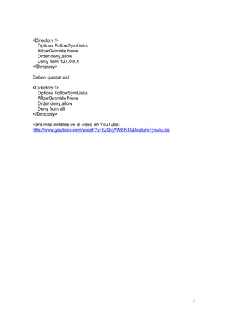 <Directory />
  Options FollowSymLinks
  AllowOverride None
  Order deny,allow
  Deny from 127.0.0.1
</Directory>

Deben quedar así

<Directory />
  Options FollowSymLinks
  AllowOverride None
  Order deny,allow
  Deny from all
</Directory>

Para mas detalles ve el video en YouTube:
http://www.youtube.com/watch?v=IUQvjAWSK4k&feature=youtu.be




                                                              5
 