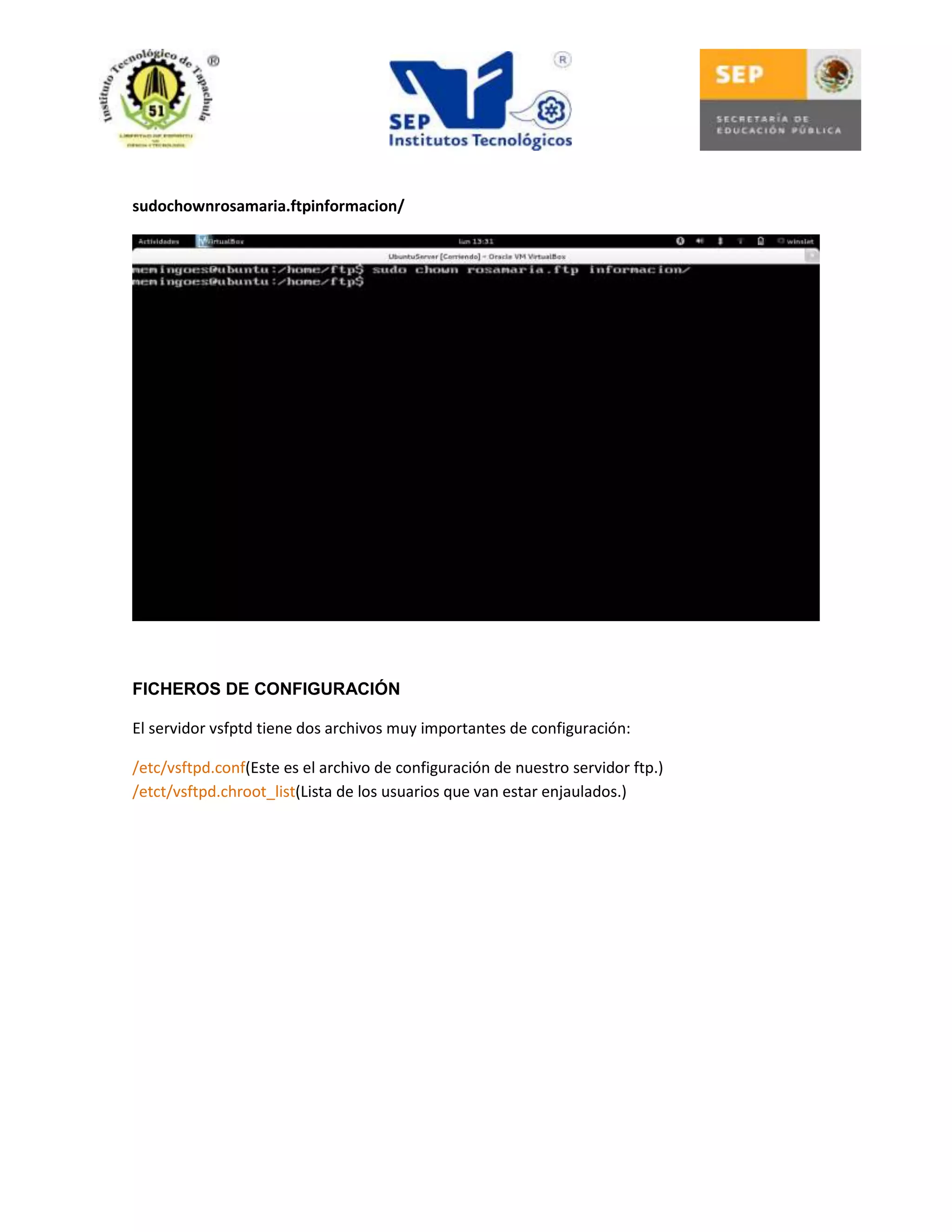 sudochownrosamaria.ftpinformacion/

FICHEROS DE CONFIGURACIÓN
El servidor vsfptd tiene dos archivos muy importantes de configuración:
/etc/vsftpd.conf(Este es el archivo de configuración de nuestro servidor ftp.)
/etct/vsftpd.chroot_list(Lista de los usuarios que van estar enjaulados.)

 