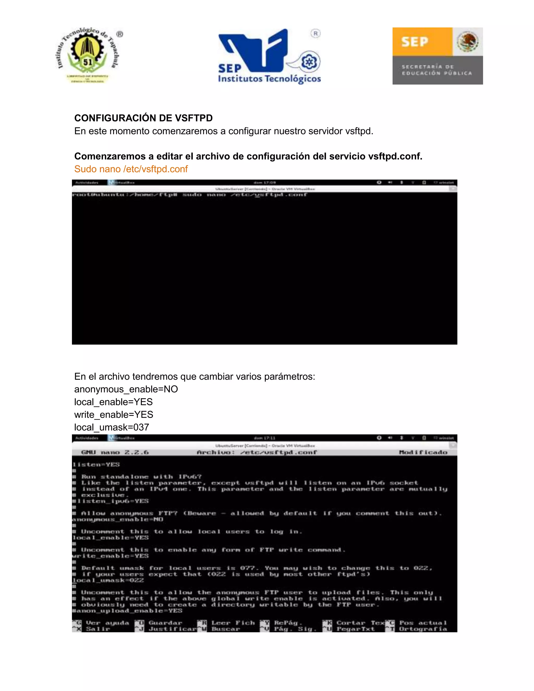 CONFIGURACIÓN DE VSFTPD
En este momento comenzaremos a configurar nuestro servidor vsftpd.
Comenzaremos a editar el archivo de configuración del servicio vsftpd.conf.
Sudo nano /etc/vsftpd.conf

En el archivo tendremos que cambiar varios parámetros:
anonymous_enable=NO
local_enable=YES
write_enable=YES
local_umask=037

 
