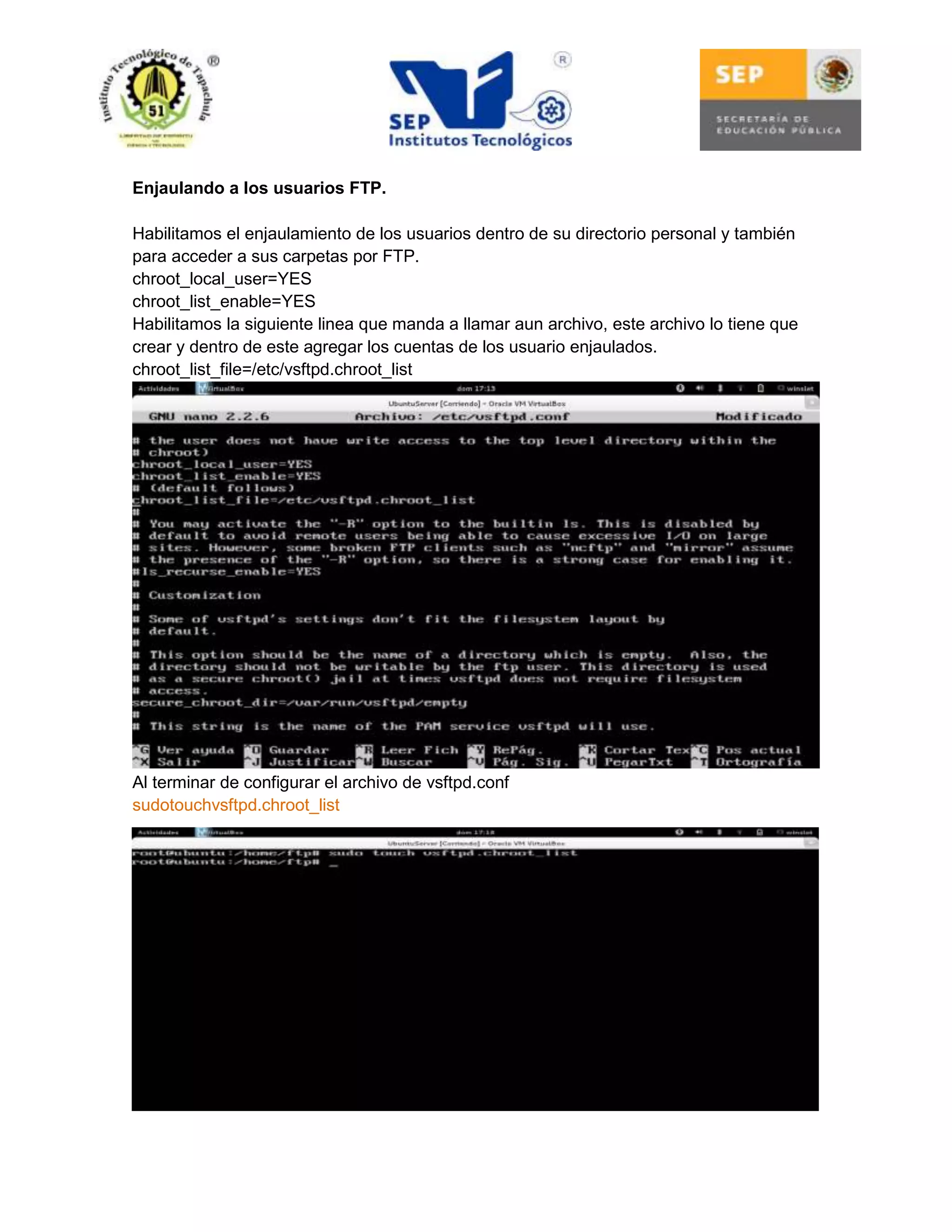 Enjaulando a los usuarios FTP.
Habilitamos el enjaulamiento de los usuarios dentro de su directorio personal y también
para acceder a sus carpetas por FTP.
chroot_local_user=YES
chroot_list_enable=YES
Habilitamos la siguiente linea que manda a llamar aun archivo, este archivo lo tiene que
crear y dentro de este agregar los cuentas de los usuario enjaulados.
chroot_list_file=/etc/vsftpd.chroot_list

Al terminar de configurar el archivo de vsftpd.conf
sudotouchvsftpd.chroot_list

 
