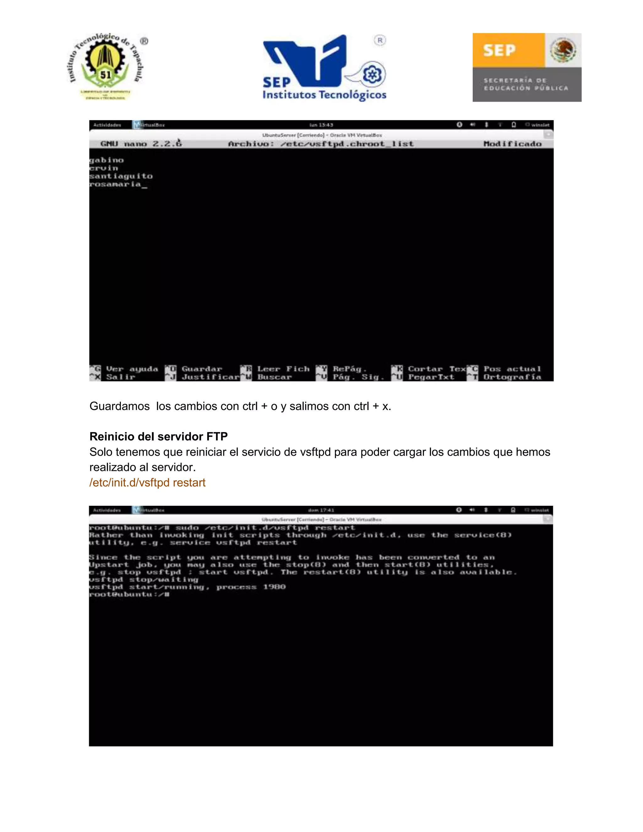 Guardamos los cambios con ctrl + o y salimos con ctrl + x.
Reinicio del servidor FTP
Solo tenemos que reiniciar el servicio de vsftpd para poder cargar los cambios que hemos
realizado al servidor.
/etc/init.d/vsftpd restart

 