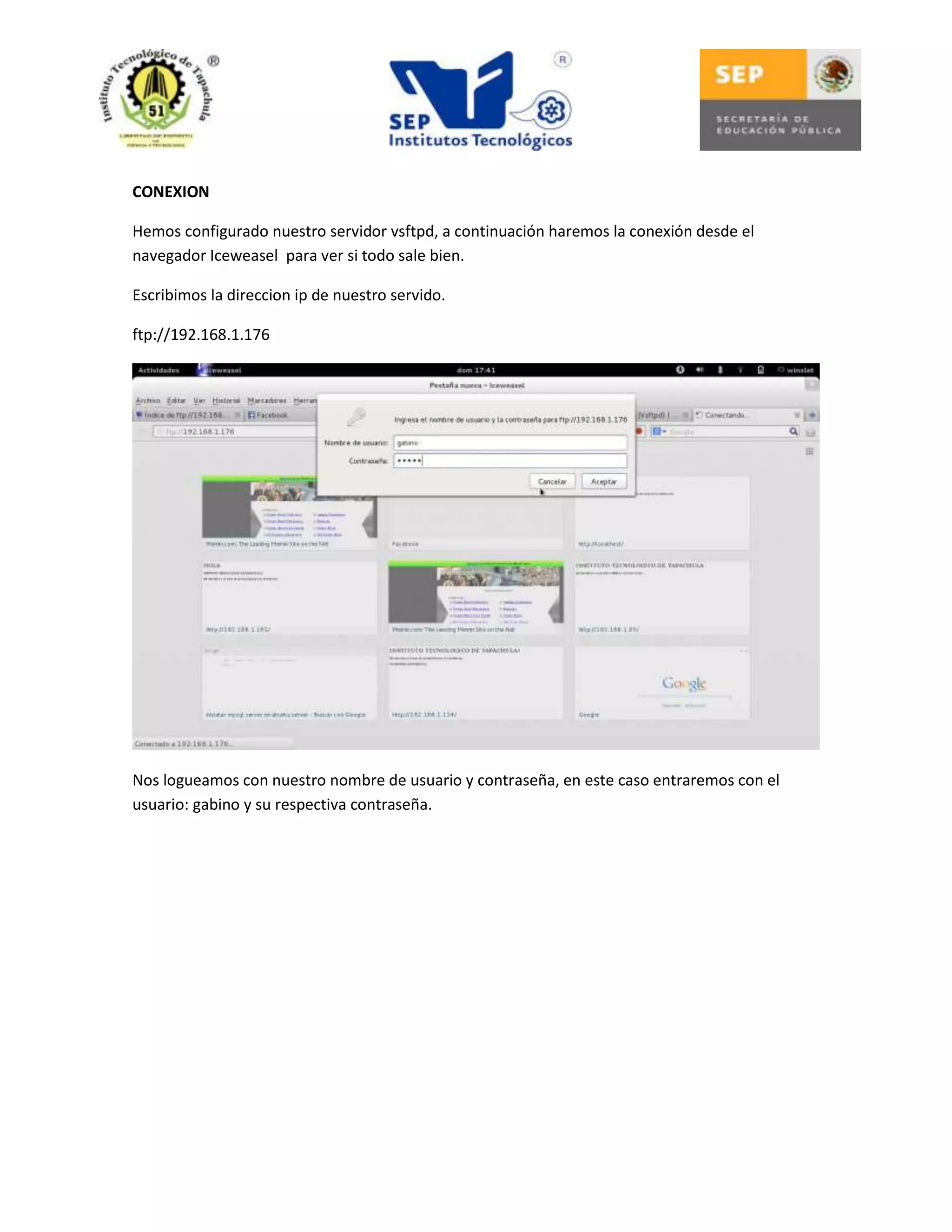 CONEXION
Hemos configurado nuestro servidor vsftpd, a continuación haremos la conexión desde el
navegador Iceweasel para ver si todo sale bien.
Escribimos la direccion ip de nuestro servido.
ftp://192.168.1.176

Nos logueamos con nuestro nombre de usuario y contraseña, en este caso entraremos con el
usuario: gabino y su respectiva contraseña.

 