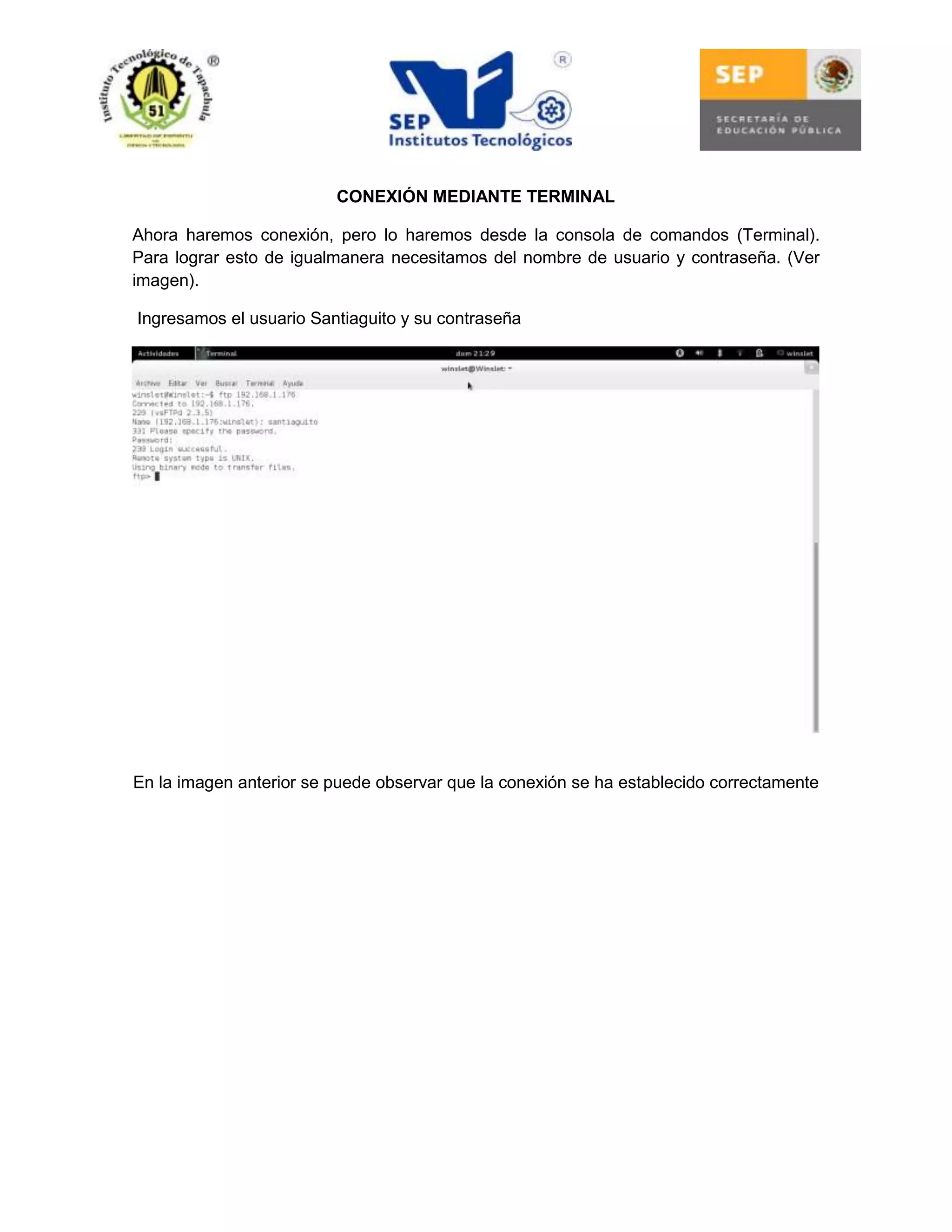 CONEXIÓN MEDIANTE TERMINAL
Ahora haremos conexión, pero lo haremos desde la consola de comandos (Terminal).
Para lograr esto de igualmanera necesitamos del nombre de usuario y contraseña. (Ver
imagen).
Ingresamos el usuario Santiaguito y su contraseña

En la imagen anterior se puede observar que la conexión se ha establecido correctamente

 