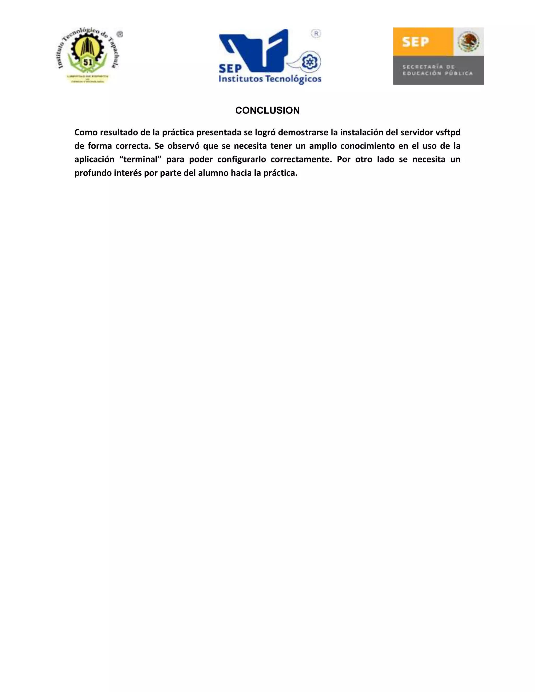 CONCLUSION
Como resultado de la práctica presentada se logró demostrarse la instalación del servidor vsftpd
de forma correcta. Se observó que se necesita tener un amplio conocimiento en el uso de la
aplicación “terminal” para poder configurarlo correctamente. Por otro lado se necesita un
profundo interés por parte del alumno hacia la práctica.

 