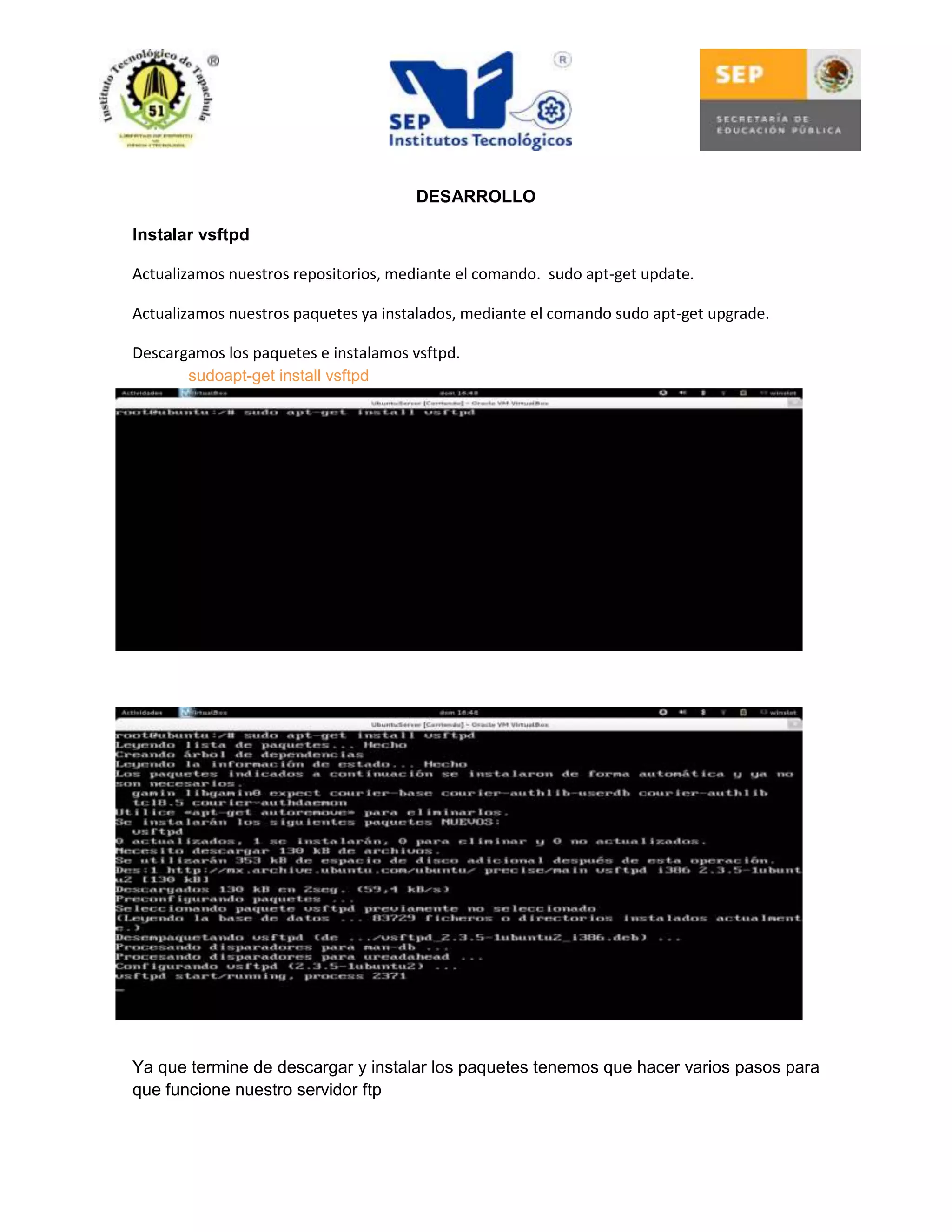 DESARROLLO
Instalar vsftpd
Actualizamos nuestros repositorios, mediante el comando. sudo apt-get update.
Actualizamos nuestros paquetes ya instalados, mediante el comando sudo apt-get upgrade.
Descargamos los paquetes e instalamos vsftpd.
sudoapt-get install vsftpd

Ya que termine de descargar y instalar los paquetes tenemos que hacer varios pasos para
que funcione nuestro servidor ftp

 