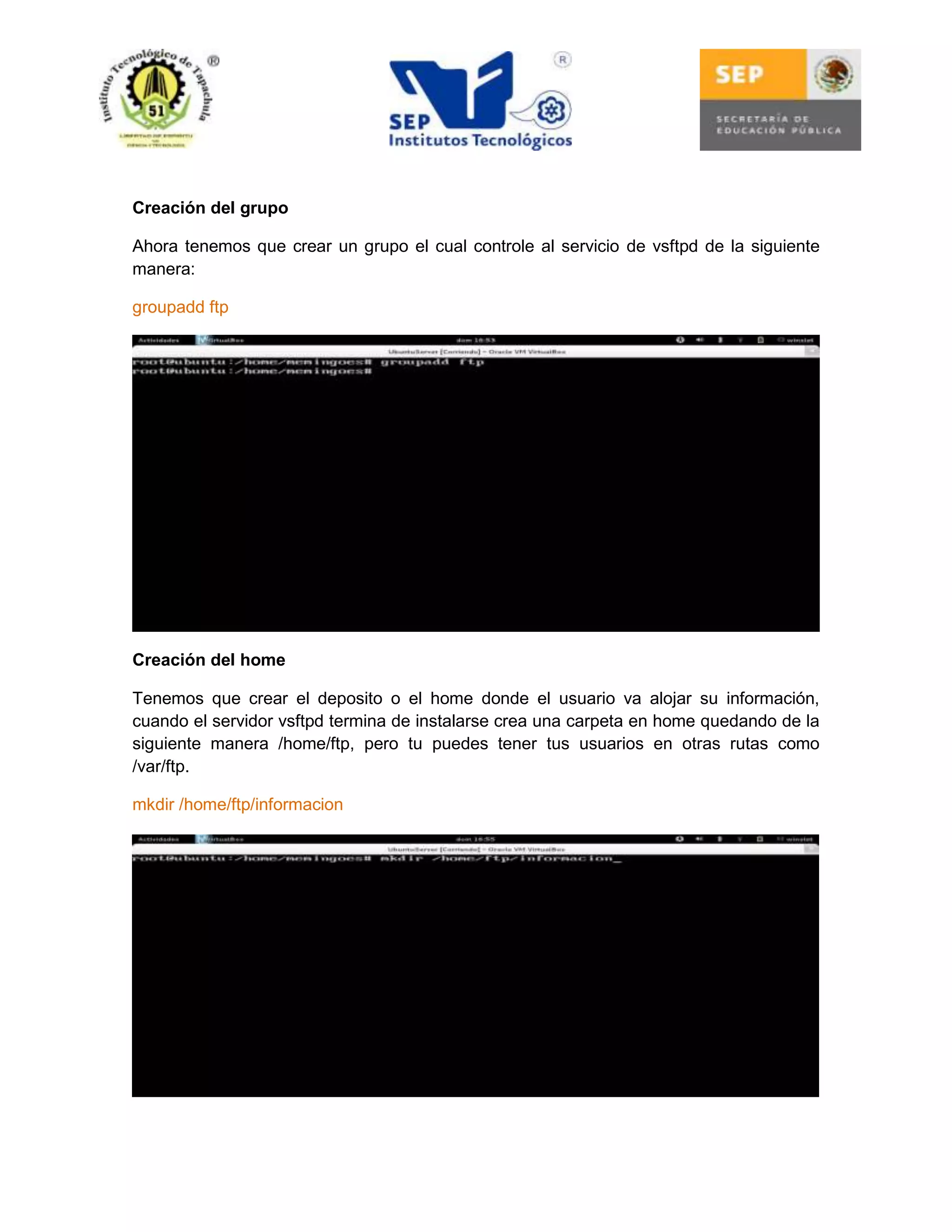 Creación del grupo
Ahora tenemos que crear un grupo el cual controle al servicio de vsftpd de la siguiente
manera:
groupadd ftp

Creación del home
Tenemos que crear el deposito o el home donde el usuario va alojar su información,
cuando el servidor vsftpd termina de instalarse crea una carpeta en home quedando de la
siguiente manera /home/ftp, pero tu puedes tener tus usuarios en otras rutas como
/var/ftp.
mkdir /home/ftp/informacion

 