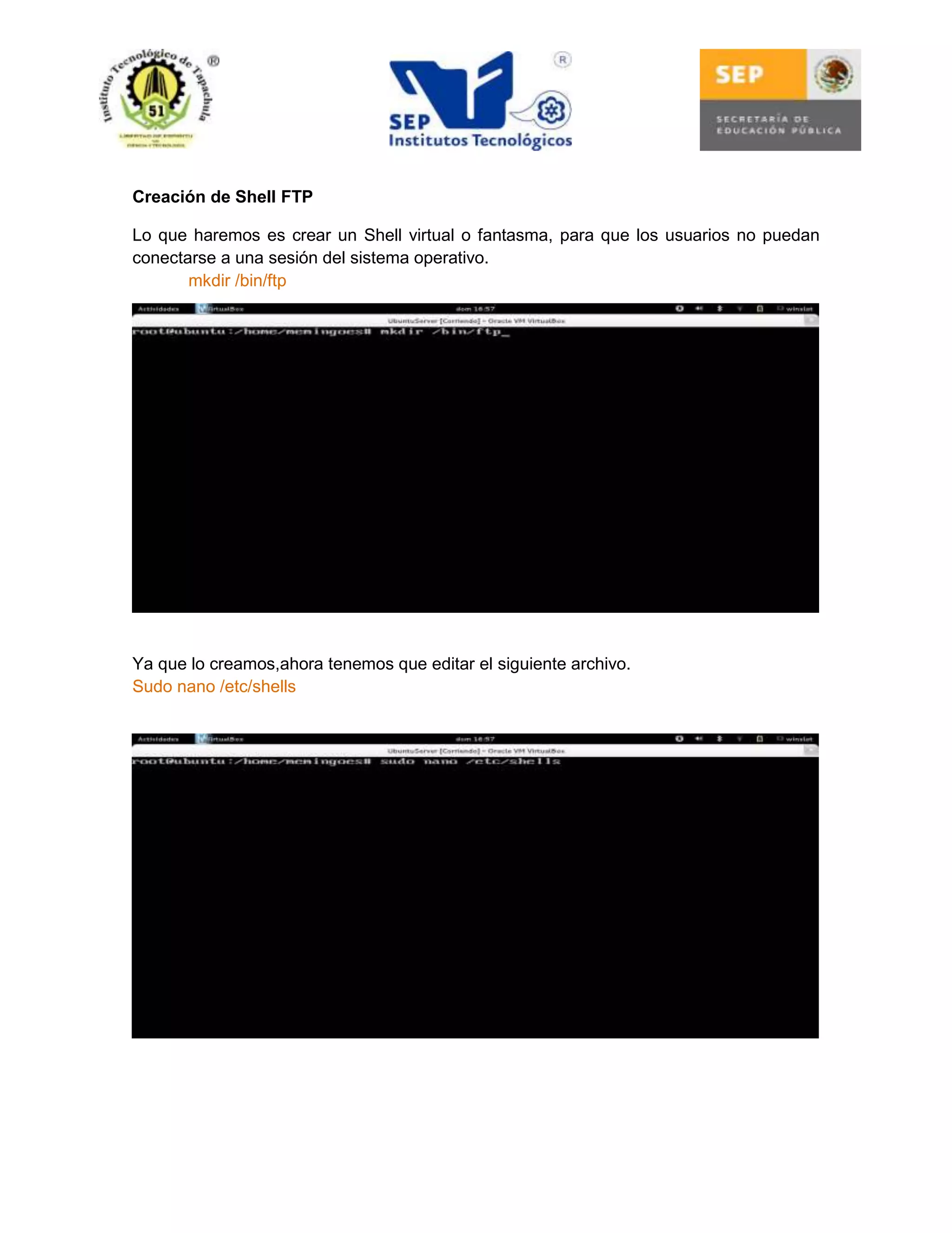 Creación de Shell FTP
Lo que haremos es crear un Shell virtual o fantasma, para que los usuarios no puedan
conectarse a una sesión del sistema operativo.
mkdir /bin/ftp

Ya que lo creamos,ahora tenemos que editar el siguiente archivo.
Sudo nano /etc/shells

 