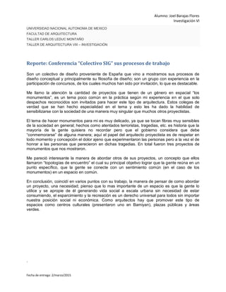 Alumno: Joel Barajas Flores
Investigación VI
Fecha de entrega: 2/marzo/2015
UNIVERSIDAD NACIONAL AUTONOMA DE MEXICO
FACULTAD DE ARQUITECTURA
TALLER CARLOS LEDUC MONTAÑO
TALLER DE ARQUITECTURA VIII – INVESTIGACIÓN
Reporte: Conferencia “Colectivo SIG” sus procesos de trabajo
Son un colectivo de diseño proveniente de España que vino a mostrarnos sus procesos de
diseño conceptual y principalmente su filosofía de diseño; son un grupo con experiencia en la
participación de concursos, de los cuales muchos han sido por invitación, lo que es destacable.
Me llamo la atención la cantidad de proyectos que tienen de un género en espacial “los
monumentos”, es un tema poco común en la práctica según mi experiencia en el que solo
despachos reconocidos son invitados para hacer este tipo de arquitectura. Estos colegas de
verdad que se han hecho especialidad en el tema y esto les ha dado la habilidad de
sensibilizarse con la sociedad de una manera muy singular que muchos otros proyectistas.
El tema de hacer monumentos para mi es muy delicado, ya que se tocan fibras muy sensibles
de la sociedad en general; hechos como atentados terroristas, tragedias, etc. es historia que la
mayoría de la gente quisiera no recordar pero que el gobierno considera que debe
“conmemorarse” de alguna manera; aquí el papel del arquitecto proyectista es de respetar en
todo momento y concepción el dolor ajeno que experimentaron las personas pero a la vez el de
honrar a las personas que perecieron en dichas tragedias. En total fueron tres proyectos de
monumentos que nos mostraron.
Me pareció interesante la manera de abordar otros de sus proyectos, un concepto que ellos
llamaron “topologías de encuentro” el cual su principal objetivo lograr que la gente reúna en un
punto específico, que la gente se conecte con un sentimiento común (en el caso de los
monumentos) en un espacio en común.
En conclusión, coincidí en varios puntos con su trabajo, la manera de pensar de como abordar
un proyecto, una necesidad; pienso que lo mas importante de un espacio es que la gente lo
utilice y se apropie de él generando vida social a escala urbana sin necesidad de estar
consumiendo, el esparcimiento y la recreación es un derecho universal para todos sin importar
nuestra posición social ni económica. Como arquitectos hay que promover este tipo de
espacios como centros culturales (presentaron uno en Bamiyan), plazas públicas y áreas
verdes.
.
 