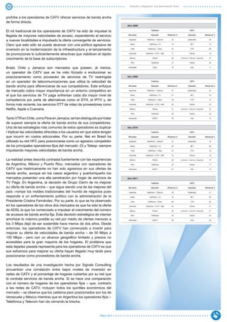 10                                                                              Inversión y Regulación: Una Aproximación Plural



prohíbe a los operadores de CATV ofrecer servicios de banda ancha
de forma directa.
                                                                              Año 2008

El rol tradicional de los operadores de CATV ha sido de impulsar la                                  Telefonía                                      CATV


llegada de mayores velocidades de acceso, expandiendo el servicio             Mercados               Operador           Eficiencia %              Operador                  Eficiencia %


a nuevas localidades e impulsado la oferta convergente de servicios.           Argentina        Telefónica + Telecom        24                   Cablevisión                    28


Claro que esto sólo se puede alcanzar con una política agresiva de              Brasil             Telefónica + Oi          19                       NET                        72


inversión en la modernización de la infraestructura y el lanzamiento             Chile           Telefónica + Telsur        34                       VTR                        66


de promociones lo suficientemente atractivas que viabilicen el rápido          Colombia        Telefónica + ETB + UNE       17                     Telmex                       16


crecimiento de la base de subscriptores.                                        México                Telmex                28         Cablevisión + Cablemás + Megacable       27

                                                                                 Perú                Telefónica             31                     Telmex                       25


Brasil, Chile y Jamaica son mercados que poseen, al menos,                    Venezuela                Cantv                19                       Inter                      11


un operador de CATV que se ha visto forzado a evolucionar su
posicionamiento como proveedor de servicios de TV restringida                 Año 2009

en un operador de telecomunicaciones que utiliza la velocidad de                                     Telefonía                                      CATV


banda ancha para diferenciarse de sus competidores. Este enfoque              Mercados               Operador           Eficiencia %              Operador                  Eficiencia %


de mercado cobra mayor importancia en un entorno competitivo en                Argentina        Telefónica + Telecom        27                   Cablevisión                    32


el que los servicios de TV paga enfrentan cada día mayor nivel de               Brasil             Telefónica + Oi          21                       NET                        78


competencia por parte de alternativas como el DTH, el IPTV y, de                 Chile           Telefónica + Telsur        39                       VTR                        72


forma más reciente, los servicios OTT de video de proveedores como             Colombia        Telefónica + ETB + UNE       26                     Telmex                       22

Netflix, Apple o Cuevana.                                                       México                Telmex                41         Cablevisión + Cablemás + Megacable       34

                                                                                 Perú                Telefónica             35                     Telmex                       42

Tanto VTR en Chile, como Flow en Jamaica, se han distinguido por tratar       Venezuela               CANTV                 22                       Inter                      13

de superar siempre la oferta de banda ancha de sus competidores.
Una de las estrategias más comunes de estos operadores es duplicar            Año 2010

/ triplicar las velocidades ofrecidas a los usuarios sin que estos tengan                            Telefonía                                      CATV

que incurrir en costos adicionales. Por su parte, Net en Brasil ha            Mercados               Operador           Eficiencia %              Operador                  Eficiencia %

utilizado su red HFC para posicionarse como un agresivo competidor             Argentina        Telefónica + Telecom        32                   Cablevisión                    35

de los principales operadores fijos del mercado -Oi y Telesp- siempre           Brasil             Telefónica + Oi          25                       NET                        84

impulsando mayores velocidades de banda ancha.                                   Chile           Telefónica + Telsur        43                       VTR                        78

                                                                               Colombia        Telefónica + ETB + UNE       33                     Telmex                       34

La realidad antes descrita contrasta fuertemente con las experiencias           México                Telmex                48         Cablevisión + Cablemás + Megacable       37

de Argentina, México y Puerto Rico, mercados con operadores de                   Perú                Telefónica             30                     Telmex                       77

CATV que históricamente no han sido agresivos en sus ofertas de               Venezuela               CANTV                 27                       Inter                      14

banda ancha, aunque en los casos argentino y puertorriqueño los
mercados presentan una alta penetración por hogar de servicios de             Año 2011
TV Paga. En Argentina, la decisión de Grupo Clarín de no mejorar                                     Telefonía                                      CATV

su oferta de banda ancha – que sigue siendo una de las mejores del            Mercados               Operador           Eficiencia %              Operador                  Eficiencia %

país –rompe los moldes tradicionales del mundo de negocios pues                Argentina        Telefónica + Telecom        39                   Cablevisión                    41

responde a un enfrentamiento político con la administración de la               Brasil             Telefónica + Oi          33                       NET                        90

Presidente Cristina Fernández. Por su parte, lo que se ha observado              Chile           Telefónica + Telsur        49                       VTR                        84

en los operadores de los otros dos mercados es que ha sido la oferta           Colombia        Telefónica + ETB + UNE       43                     Telmex                       41

de ADSL la que ha comenzado a impulsar el crecimiento del número                México                Telmex                58         Cablevisión + Cablemás + Megacable       41

de accesos de banda ancha fija. Esta decisión estratégica de intentar            Perú                Telefónica             38                     Telmex                       93

amortizar lo máximo posible su red por medio de ofertas menores a             Venezuela               CANTV                 28                       Inter                      36

los 3 Mbps dejó de ser sostenible hace menos de dos años. Desde
entonces, los operadores de CATV han comenzado a invertir para
mejorar su oferta de velocidades de banda ancha – de 50 Mbps a
100 Mbps - pero con un alcance geográfico limitado y precios no
accesibles para la gran mayoría de los hogares. El problema que
esta dejadez pasada representa para los operadores de CATV es que
sus esfuerzos para mejorar su oferta hayan llegado muy tarde para
posicionarse como proveedores de banda ancha.

Los resultados de una investigación hecha por Signals Consulting
encuentran una correlación entre bajos niveles de inversión en
redes de CATV y el porcentaje de hogares cubiertos por su red que
le contrata servicios de banda ancha. Si se hace una comparación
con el número de hogares de los operadores fijos – que, contrario
a las redes de CATV, incluyen todos los quintiles económicos del
mercado – se observa que los cableros peor posicionados son los de
Venezuela y México mientras que en Argentina los operadores fijos –
Telefónica y Telecom han ido cerrando la brecha.


                                                                 Marzo 2012
 