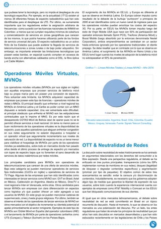 13                                                                                   Inversión y Regulación: Una Aproximación Plural



que pudiese tener la tecnología, pero no impide el despliegue de una        El surgimiento de los MVNOs en EE.UU. y Europa es diferente al
tecnología específica. Por ejemplo, en la actualidad (1T12) existen al      que se observa en América Latina. En Europa cobran impulso como
menos 38 diferentes franjas de espectro radioeléctrico que han sido         resultado de la debacle de la burbuja “puntocom” a principios de
identificadas para el despliegue de LTE. Por último, es sumamente           2000 al ser identificados como un nuevo canal de ingresos para que
importante que los reguladores eviten la asignación arbitraria de           los operadores móviles puedan amortizar los costos del espectro
frecuencias –como sucedió con las licencias nacionales de WiMAX en          3G. Por su parte, en EEUU los MVNOs toman impulso luego del
Colombia– a menos que se cumplan requisitos mínimos de cobertura            éxito de Virgin Mobile USA (que nace con 50% de participación del
y comercialización de servicios en zonas geográficas que carecen            operador entonces llamado Sprint PCS), Tracfone (America Móvil) y
de los mismos, lo que podría hacerse utilizando parte de los fondos         Boost Mobile (luego absorbido por la entonces denominada Nextel
de servicio universal del país. El espectro radioeléctrico es un activo     Corporation), ambos emprendimientos se centraban en un sector
finito de los Estados que puede acelerar la llegada de servicios de         hasta entonces ignorado por los operadores tradicionales: el cliente
telecomunicaciones a zonas rurales o de bajo poder adquisitivo. Sin         prepago. Se debe resaltar que en contraste con lo que se observa en
embargo, es importante entender las limitaciones tecnológicas que           América Latina, el surgimiento de los MVNOs en Reino Unido y los
poseen estas bandas, en especial cuando compiten en accesos de              EEUU tomó lugar cuando los niveles de adopción de la telefonía móvil
banda ancha con alternativas cableados como el DSL, la fibra óptica         no sobrepasaban el 50% de penetración.
y el Cable Módem.

                                                                               Gráfico 1 – Líneas Móviles Totales y Líneas MVNO – Año 2016

Operadores Móviles Virtuales,
MVNOs
Los operadores móviles virtuales (MVNOs por sus siglas en inglés)
son aquellas empresas que proveen servicios de telefonía móvil
bajo su propia marca pero sin poseer una concesión de espectro.
Para solventar esta limitante, los MVNOs adquieren capacidad de
empresas que poseen este tipo de licencias – operadores móviles de
redes o MNOs. El principal desafío que enfrentan a nivel regional los
MVNOs en América Latina y el Caribe es poder contar con un MNO
dispuesto a rentarle capacidad. Una vez solventada esta dificultad,
el principal obstáculo que enfrenta el MVNO son las estipulaciones                                      Líneas Totales         Líneas MVNO

contractuales que le impone el MNO. Es por esta razón que el
desaparecido COTAS Móvil de Bolivia cesó de operar pues no se le               Mercados seleccionados: Argentina, Brasil, Chile, Colombia, Ecuador,
permitió ofrecer servicios a nivel nacional. Un tema no menor para un           México, Uruguay, Venezuela. Fuente: Signals Telecom Consulting
buen recibimiento de los operadores virtuales es la disponibilidad de
espectro, pues aquellos operadores que aleguen enfrentar congestión
en sus redes seguramente no estarán dispuestos a hospedar a
un operador virtual que seguramente incrementaría sus niveles de
saturación de red. La disponibilidad de espectro no es un tema menor
para viabilizar el hospedaje de MVNOs por parte de los operadores
móviles ya establecidos, sobre todo en mercados donde han pasado            OTT & Neutralidad de Redes
años desde el último proceso de entrega de espectro y/o mercados
con topes de espectro bajos que no fomenten el sano desarrollo de           La discusión sobre neutralidad de redes históricamente se ha centrado
servicios de datos inalámbricos por redes móviles.                          en argumentos relacionados con los derechos del consumidor a la
                                                                            libre expresión. Desde una perspectiva regulatoria, el debate se ha
Los principales candidatos para MVNOs son operadores de                     enfocado en tres puntos principales: transparencia (cómo los ISPs
telecomunicaciones que carecen de una oferta de servicios móviles.          implementan normas de monitoreo en sus redes), bloqueo (legalidad
Bajo esta categoría se pueden mencionar operadores de servicios             de bloquear o degradar contenidos específicos) y segmentación
fijos tradicionales (CLECs en inglés) u operadores de servicios de          (priorizar por tipo de paquetes). El objetivo común de estos tres
TV Paga. Algunas de las empresas que han sido identificadas como            acercamientos es sencillo: evitar la censura y/o discriminación de
interesadas en lanzar servicios como MVNO son: GVT en Brasil, Axtel         contenidos. Indudablemente, es necesario que los gobiernos adopten
en México, Cablevisión en Argentina, Alestra en México, DirecTV a           algún tipo de medida que garantice la libertad de expresión de sus
nivel regional e Inter en Venezuela, entre otras. Otros candidatos para     usuarios, sobre todo cuando la experiencia internacional cuenta con
lanzar MVNOs son empresas con clara diferenciación en aspectos              ejemplos de empresas como AT&T Mobility o Comcast en los EEUU
como logística y/o que puedan ofrecer un valor agregado a sus               que han bloqueado comunicaciones de sus clientes.
usuarios de MVNO. En este grupo se pueden mencionar cadenas de
supermercado, cines y hasta grupos religiosos. Por último, también se       Al igual que en otros mercados latinoamericanos, el debate sobre
observa el interés de los operadores de lanzar servicios de MVNO en         neutralidad de red se está convirtiendo en Brasil en un tópico
otros mercados con el objetivo de incrementar su clientela potencial al     recurrente de discusión. Hasta el momento, lo que se observa en los
apelar primordialmente al sector inmigrante. Ejemplos de este tipo de       mercados es una polarización del discurso. Por un lado, los entes
MVNOs son Orbitel Móvil en España (del operador colombiano UNE)             reguladores que tratan de emular los principios de neutralidad que por
o el lanzamiento de MVNOs por parte de operadores caribeños como            años han sido discutidos en mercados desarrollados y que han sido
UTS (Curaçao) y Telesur (Surinam) en los Países Bajos.                      esbozados recientemente en las legislaciones de Chile y los Países

                                                               Marzo 2012
 
