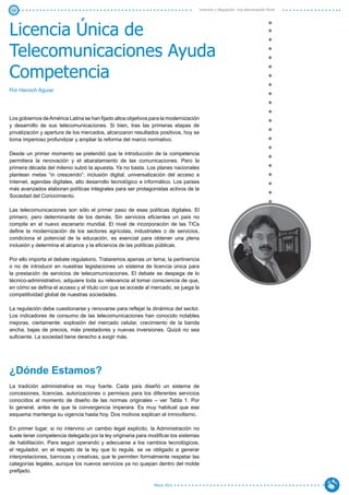 16                                                                                    Inversión y Regulación: Una Aproximación Plural




Licencia Única de
Telecomunicaciones Ayuda
Competencia
Por Henoch Aguiar




Los gobiernos de América Latina se han fijado altos objetivos para la modernización
y desarrollo de sus telecomunicaciones. Si bien, tras las primeras etapas de
privatización y apertura de los mercados, alcanzaron resultados positivos, hoy se
torna imperioso profundizar y ampliar la reforma del marco normativo.

Desde un primer momento se pretendió que la introducción de la competencia
permitiera la renovación y el abaratamiento de las comunicaciones. Pero la
primera década del milenio subió la apuesta. Ya no basta. Los planes nacionales
plantean metas “in crescendo”: inclusión digital, universalización del acceso a
Internet, agendas digitales, alto desarrollo tecnológico e informático. Los países
más avanzados elaboran políticas integrales para ser protagonistas activos de la
Sociedad del Conocimiento.

Las telecomunicaciones son sólo el primer paso de esas políticas digitales. El
primero, pero determinante de los demás. Sin servicios eficientes un país no
compite en el nuevo escenario mundial. El nivel de incorporación de las TICs
define la modernización de los sectores agrícolas, industriales o de servicios,
condiciona el potencial de la educación, es esencial para obtener una plena
inclusión y determina el alcance y la eficiencia de las políticas públicas.

Por ello importa el debate regulatorio. Trataremos apenas un tema, la pertinencia
o no de introducir en nuestras legislaciones un sistema de licencia única para
la prestación de servicios de telecomunicaciones. El debate se despega de lo
técnico-administrativo, adquiere toda su relevancia al tomar consciencia de que,
en cómo se defina el acceso y el título con que se accede al mercado, se juega la
competitividad global de nuestras sociedades.

La regulación debe cuestionarse y renovarse para reflejar la dinámica del sector.
Los indicadores de consumo de las telecomunicaciones han conocido notables
mejoras, ciertamente: explosión del mercado celular, crecimiento de la banda
ancha, bajas de precios, más prestadores y nuevas inversiones. Quizá no sea
suficiente. La sociedad tiene derecho a exigir más.




¿Dónde Estamos?
La tradición administrativa es muy fuerte. Cada país diseñó un sistema de
concesiones, licencias, autorizaciones o permisos para los diferentes servicios
conocidos al momento de diseño de las normas originales – ver Tabla 1. Por
lo general, antes de que la convergencia imperara. Es muy habitual que ese
esquema mantenga su vigencia hasta hoy. Dos motivos explican el inmovilismo.

En primer lugar, si no intervino un cambio legal explícito, la Administración no
suele tener competencia delegada por la ley originaria para modificar los sistemas
de habilitación. Para seguir operando y adecuarse a los cambios tecnológicos,
el regulador, en el respeto de la ley que lo regula, se ve obligado a generar
interpretaciones, barrocas y creativas, que le permiten formalmente respetar las
categorías legales, aunque los nuevos servicios ya no quepan dentro del molde
prefijado.

                                                               Marzo 2012
 