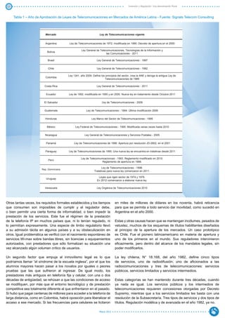 17                                                                                           Inversión y Regulación: Una Aproximación Plural



     Tabla 1 – Año de Aprobación de Leyes de Telecomunicaciones en Mercados de América Latina - Fuente: Signals Telecom Consulting




                          Mercado                                   Ley de Telecomunicaciones vigente


                          Argentina       Ley de Telecomunicaciones de 1972, modificada en 1990. Decreto de apertura en el 2000

                                                     Ley General de Telecomunicaciones, Tecnologías de la Información y
                            Bolivia
                                                                         las Comunicaciones - 2011

                            Brasil                                Ley General de Telecomunicaciones - 1997


                             Chile                                Ley General de Telecomunicaciones - 1982

                                          Ley 1341, año 2009. Define los principios del sector, crea la ANE y deroga la antigua Ley de
                          Colombia
                                                                        Telecomunicaciones de 1989

                          Costa Rica                              Ley General de Telecomunicaciones - 2011


                           Ecuador        Ley de 1992, modificada en 1995 y en 2000. Nueva ley en tratamiento desde Octubre 2011


                          El Salvador                                 Ley de Telecomunicaciones - 2009


                          Guatemala                      Ley de Telecomunicaciones - 1994. Última modificación 2006


                          Honduras                           Ley Marco del Sector de Telecomunicaciones - 1995


                            México             Ley Federal de Telecomunicaciones - 1995. Modificada varias veces hasta 2010


                          Nicaragua                    Ley General de Telecomunicaciones y Servicios Postales - 2005


                           Panamá             Ley de Telecomunicaciones de 1996. Apertura por resolución JD-2802, en el 2001


                          Paraguay        Ley de Telecomunicaciones de 1995. Una nueva ley se encuentra en tratativas desde 2011

                                                    Ley de Telecomunicacionces - 1993. Reglamento modificado en 2010.
                             Perú
                                                                    Reglamento de apertura en 1998.

                                                                      Ley de Telecomunicaciones - 1998.
                        Rep. Dominicana
                                                                Tratativas para nueva ley comenzaron en 2011.

                                                                   Leyes que rigen sector de 1974 y 1978.
                           Uruguay
                                                                  En 2012 comenzaron a elaborar nueva ley.

                          Venezuela                               Ley Orgánica de Telecomunicaciones 2010




Otras tantas veces, los requisitos formales establecidos y los tiempos           en miles de millones de dólares en los noventa, habrá reticencia
que consumen son imposibles de cumplir y el regulador debe,                      para que se permita a todo servicio dar movilidad, como sucedió en
o bien permitir una cierta forma de informalidad, o bien impedir la              Argentina en el año 2000.
prestación de los servicios. Este fue el régimen de la prestación
de la telefonía IP en muchos países que, ni lo tenían regulado, ni               Estas y otras causas hacen que se mantengan incólumes, pesados de
lo permitían expresamente. Una especie de limbo regulatorio llevó                vetustez, muchos de los esquemas de títulos habilitantes diseñados
a su admisión tácita en algunos países y a su obstaculización en                 al principio de la apertura de los mercados. Un caso prototípico
otros. Igual problemática se verificó con el nacimiento espontáneo de            es Chile. Fue el pionero latinoamericano en materia de apertura y
servicios Wi-max sobre bandas libres, sin licencias o equipamientos              uno de los primeros en el mundo. Sus reguladores intervinieron
autorizados, con prestadores que sólo formalizan su situación una                eficazmente, pero dentro del alcance de los mandatos legales, sin
vez alcanzado algún volumen crítico de usuarios.                                 poder modificarlos.

Un segundo factor que empuja al inmovilismo legal es lo que                      La ley chilena, N° 18.168, del año 1982, define cinco tipos
podríamos llamar “el síndrome de la escuela inglesa”, por el que los             de servicios, uno de radiodifusión, uno de aficionados a las
alumnos mayores hacen pasar a los novatos por iguales o peores                   radiocomunicaciones y tres de telecomunicaciones: servicios
pruebas que las que sufrieron al ingresar. De igual modo, los                    públicos, servicios limitados y servicios intermedios.
prestadores más antiguos en telefonía fija y celular, con una o dos
décadas de antigüedad, se rehúsan a que las condiciones de acceso                Estas categorías se han mantenido durante tres décadas, cuando
se modifiquen, por más que el entorno tecnológico y de prestación                ya nada es igual. Los servicios públicos y los intermedios de
competitiva sea totalmente diferente al que enfrentaron en el pasado.            telecomunicaciones requieren concesiones otorgadas por Decreto
Si hubo que pagar centenas de millones para acceder a la telefonía de            Supremo, mientras que a los servicios limitados les basta con una
larga distancia, como en Colombia, habrá oposición para liberalizar el           resolución de la Subsecretaría. Tres tipos de servicios y dos tipos de
acceso a ese mercado. Si las frecuencias para celulares se licitaron             títulos. Regulación modélica y de avanzada en el año 1982, ya no.

                                                                    Marzo 2012
 