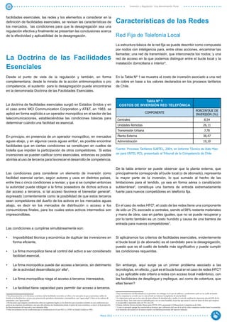 25                                                                                                                                                         Inversión y Regulación: Una Aproximación Plural



facilidades esenciales, las redes y los elementos a considerar en la
definición de facilidades esenciales, se revisan las características de                                                                   Características de las Redes
los mercados, las condiciones para que la desagregación sea una
regulación efectiva y finalmente se presentan las conclusiones acerca
de la efectividad y aplicabilidad de la desagregación.                                                                                    Red Fija de Telefonía Local
                                                                                                                                          La estructura básica de la red fija se puede describir como compuesta
                                                                                                                                          por nodos con inteligencia para, entre otras acciones, encaminar las
                                                                                                                                          llamadas; una red de transmisión, que interconecta los nodos; y una
La Doctrina de las Facilidades                                                                                                            red de acceso en la que podemos distinguir entre el bucle local y la
                                                                                                                                          instalación domiciliaria o interior4.
Esenciales
Desde el punto de vista de la regulación y también, en forma                                                                              En la Tabla Nº 1 se muestra el costo de inversión asociado a una red
complementaria, desde la mirada de la acción antimonopolios o pro                                                                         de cobre en base a los valores declarados en los procesos tarifarios
competencia, el sustento para la desagregación puede encontrarse                                                                          de Chile.
en la denominada Doctrina de las Facilidades Esenciales.


                                                                                                                                                           Tabla Nº 1
La doctrina de facilidades esenciales surgió en Estados Unidos y en                                                                           COSTOS DE INVERSIÓN RED TELEFÓNICA
el caso entre MCI Communication Corporation y AT&T, en 1983, se                                                                                                                                                                                      PORCENTAJE DE
aplicó en forma explícita a un operador monopólico en el sector de las                                                                                                          COMPONENTE
                                                                                                                                                                                                                                                     INVERSIÓN (%)
telecomunicaciones, estableciéndose las condiciones básicas para                                                                            Centrales                                                                                                           8,54
determinar cuándo una facilidad es esencial.
                                                                                                                                            Unidades Remotas                                                                                                   26,11
                                                                                                                                            Transmisión Urbana                                                                                                  7,78

En principio, en presencia de un operador monopólico, en mercados                                                                           Planta Externa                                                                                                     38,47
aguas abajo, y en algunos casos aguas arriba1, es posible encontrar                                                                         Administración                                                                                                     19,10
facilidades que en ciertas condiciones se constituyen en cuellos de
                                                                                                                                          Fuente: Procesos Tarifarios SUBTEL, 2004, en Informe Técnico de Italo Maz-
botella que impiden la participación de otros competidores. Si estas
                                                                                                                                          zei para ENTEL PCS, presentado al Tribunal de la Competencia de Chile
inversiones se pueden calificar como esenciales, entonces es posible
abrirlas al uso de terceros para favorecer el desarrollo de competencia.

                                                                                                                                          De la tabla anterior se puede observar que la planta externa, que
Las condiciones para considerar un elemento de inversión como                                                                             principalmente corresponde al bucle local (o de abonado), representa
facilidad esencial varían, según autores y usos en distintos países,                                                                      la mayor parte de la inversión, lo que sumado al hecho de las
entre tres o cinco condiciones a revisar, y que si se cumplen entonces                                                                    limitaciones para el tendido, ya sea en forma aérea o canalización
la autoridad puede obligar a la firma poseedora de dichos activos a                                                                       subterránea5, constituye una barrera de entrada extremadamente
dar acceso a terceros, si tal acceso favorece el bienestar general2,                                                                      fuerte para nuevos competidores en telefonía fija.
expresado corrientemente como la posibilidad de que estos terceros
sean competidores del dueño de los activos en los mercados aguas
abajo, es decir en los mercados de distribución o acceso a los                                                                            En el caso de redes HFC6, el costo de las redes tiene una componente
consumidores finales, para los cuales estos activos intermedios son                                                                       de sólo un 2% asociado a centrales, siendo el 98% restante materiales
imprescindibles.                                                                                                                          y mano de obra, casi en partes iguales, que no se puede recuperar y
                                                                                                                                          por lo tanto también es un costo hundido y causa de una barrera de
                                                                                                                                          entrada para nuevos competidores7.
Las condiciones a cumplirse simultáneamente son:

•	      Imposibilidad técnica y económica de duplicar las inversiones en                                                                  Si aplicáramos los criterios de facilidades esenciales, evidentemente
        forma eficiente,                                                                                                                  el bucle local (o de abonado) es el candidato para la desagregación,
                                                                                                                                          puesto que es el cuello de botella más significativo y puede cumplir
•	      La firma monopólica tiene el control del activo a ser considerado                                                                 las condiciones requeridas.
        facilidad esencial,

•	      La firma monopólica puede dar acceso a terceros, sin detrimento                                                                   Sin embargo, aquí surge ya un primer problema asociado a las
        de la actividad desarrollada por ella3,                                                                                           tecnologías, en efecto, ¿qué es el bucle local en el caso de redes HFC?
                                                                                                                                          o ¿es aplicable este criterio a redes con acceso local inalámbrico, con
•	      La firma monopólica niega el acceso a terceros interesados,                                                                       las facilidades de despliegue y repliegue, así como de cobertura, que
                                                                                                                                          ellas tienen?
•	      La facilidad tiene capacidad para permitir dar acceso a terceros.
                                                                                                                                          4 Esta normalmente está liberalizada en su provisión, sin embargo, en el caso de edificios y condominios suele ser un cuello de botella
1 Esta denominación, en la literatura económica de las facilidades esenciales, se refiere a los mercados en que se presentan cuellos de   para la competencia, en todo caso en este artículo no tratamos la regulación de esta facilidad.
botella en la distribución o acceso, por presencia de operadores dominantes o monopólicos, caso “aguas abajo” o bien en las cadenas de    5 Es importante notar que en los casos de áreas urbanas de densidad alta y media, el costo de canalización representa más del 50% de los
suministro, caso “aguas arriba”.                                                                                                          costos por línea. Este costo una vez realizado pasa a ser un costo hundido, al que hay que sumar el costo de mano de obra, que tampoco
2 No hacemos aquí ninguna consideración sobre los regímenes legales, ni los derechos que se puedan reclamar en esas condiciones por       es recuperable y representa entre un 7% y un 21%.
parte de las empresas incumbentes, sino que sólo miramos los fundamentos desde el punto de vista económico, es decir, en la perspectiva   6 Fuente: Informe Técnico de Italo Mazzei para ENTEL PCS, presentado al Tribunal de la Competencia de Chile.
del funcionamiento del mercado y sus eventuales fallas.                                                                                   7 A esto es necesario agregar las características técnicas, que a diferencia del caso de la red de cobre comparten medios hasta la acometida
3 Estas tres primeras son las condiciones que se consideraron en el caso MCI vs. AT&T en Estado Unidos en 1983.                           en el domicilio del usuario en el mismo coaxial y en distintas posiciones del espectro utilizado.


                                                                                                                          Marzo 2012
 