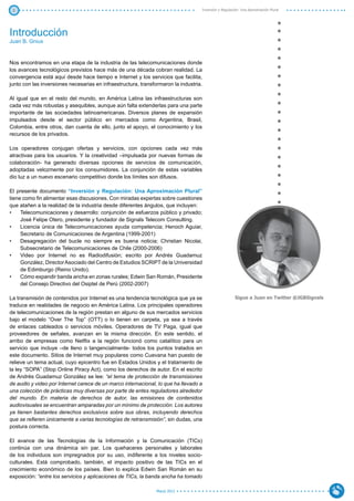 3                                                                                     Inversión y Regulación: Una Aproximación Plural




Introducción
Juan B. Gnius



Nos encontramos en una etapa de la industria de las telecomunicaciones donde
los avances tecnológicos previstos hace más de una década cobran realidad. La
convergencia está aquí desde hace tiempo e Internet y los servicios que facilita,
junto con las inversiones necesarias en infraestructura, transformaron la industria.

Al igual que en el resto del mundo, en América Latina las infraestructuras son
cada vez más robustas y asequibles, aunque aún falta extenderlas para una parte
importante de las sociedades latinoamericanas. Diversos planes de expansión
impulsados desde el sector público en mercados como Argentina, Brasil,
Colombia, entre otros, dan cuenta de ello, junto el apoyo, el conocimiento y los
recursos de los privados.

Los operadores conjugan ofertas y servicios, con opciones cada vez más
atractivas para los usuarios. Y la creatividad –impulsada por nuevas formas de
colaboración- ha generado diversas opciones de servicios de comunicación,
adoptadas velozmente por los consumidores. La conjunción de estas variables
dio luz a un nuevo escenario competitivo donde los límites son difusos.

El presente documento “Inversión y Regulación: Una Aproximación Plural”
tiene como fin alimentar esas discusiones. Con miradas expertas sobre cuestiones
que atañen a la realidad de la industria desde diferentes ángulos, que incluyen:
•	 Telecomunicaciones y desarrollo: conjunción de esfuerzos público y privado;
     José Felipe Otero, presidente y fundador de Signals Telecom Consulting.
•	 Licencia única de Telecomunicaciones ayuda competencia; Henoch Aguiar,
     Secretario de Comunicaciones de Argentina (1999-2001)
•	 Desagregación del bucle no siempre es buena noticia; Christian Nicolai,
     Subsecretario de Telecomunicaciones de Chile (2000-2006)
•	 Video por Internet no es Radiodifusión; escrito por Andrés Guadamuz
     González, Director Asociado del Centro de Estudios SCRIPT de la Universidad
     de Edimburgo (Reino Unido).
•	 Cómo expandir banda ancha en zonas rurales; Edwin San Román, Presidente
     del Consejo Directivo del Osiptel de Perú (2002-2007)

La transmisión de contenidos por Internet es una tendencia tecnológica que ya se                           Sigue a Juan en Twitter @JGBSignals
traduce en realidades de negocio en América Latina. Los principales operadores
de telecomunicaciones de la región prestan en alguno de sus mercados servicios
bajo el modelo “Over The Top” (OTT) o lo tienen en carpeta, ya sea a través
de enlaces cableados o servicios móviles. Operadores de TV Paga, igual que
proveedores de señales, avanzan en la misma dirección. En este sentido, el
arribo de empresas como Netflix a la región funcionó como catalítico para un
servicio que incluye –de lleno o tangencialmente- todos los puntos tratados en
este documento. Sitios de Internet muy populares como Cuevana han puesto de
relieve un tema actual, cuyo epicentro fue en Estados Unidos y el tratamiento de
la ley “SOPA” (Stop Online Piracy Act), como los derechos de autor. En el escrito
de Andrés Guadamuz González se lee: “el tema de protección de transmisiones
de audio y video por Internet carece de un marco internacional, lo que ha llevado a
una colección de prácticas muy diversas por parte de entes reguladores alrededor
del mundo. En materia de derechos de autor, las emisiones de contenidos
audiovisuales se encuentran amparadas por un mínimo de protección. Los autores
ya tienen bastantes derechos exclusivos sobre sus obras, incluyendo derechos
que se refieren únicamente a varias tecnologías de retransmisión”, sin dudas, una
postura correcta.

El avance de las Tecnologías de la Información y la Comunicación (TICs)
continúa con una dinámica sin par. Los quehaceres personales y laborales
de los individuos son impregnados por su uso, indiferente a los niveles socio-
culturales. Está comprobado, también, el impacto positivo de las TICs en el
crecimiento económico de los países. Bien lo explica Edwin San Román en su
exposición: “entre los servicios y aplicaciones de TICs, la banda ancha ha tomado

                                                                Marzo 2012
 